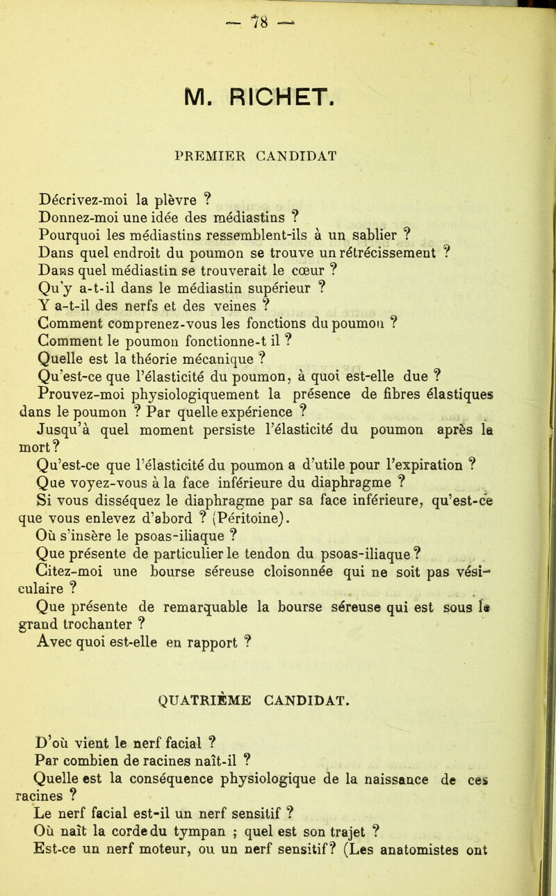 M. RICHET. PREMIER CANDIDAT Décrivez-moi la plèvre ? Donnez-moi une idée des médiastins ? Pourquoi les médiastins ressemblent-ils à un sablier ? Dans quel endroit du poumon se trouve un rétrécissement ? Dans quel médiastin se trouverait le cœur ? Qu’y a-t-il dans le médiastin supérieur ? Y a-t-il des nerfs et des veines ? Gomment comprenez-vous les fonctions du poumon ? Gomment le poumon fonctionne-t il ? Quelle est la théorie mécanique ? Qu’est-ce que l’élasticité du poumon, à quoi est-elle due ? Prouvez-moi physiologiquement la présence de fibres élastiques dans le poumon ? Par quelle expérience ? Jusqu’à quel moment persiste l’élasticité du poumon après la mort ? Qu’est-ce que l’élasticité du poumon a d’utile pour l’expiration ? Que voyez-vous à la face inférieure du diaphragme ? Si vous disséquez le diaphragme par sa face inférieure, qu’est-ce que vous enlevez d’abord ? (Péritoine). Où s’insère le psoas-iliaque ? Que présente de particulier le tendon du psoas-iliaque ? Gitez-moi une bourse séreuse cloisonnée qui ne soit pas vési- culaire ? Que présente de remarquable la bourse séreuse qui est sous le grand trochanter ? Avec quoi est-elle en rapport ? QUATRIÈME CANDIDAT. D’où vient le nerf facial ? Par combien de racines naît-il ? Quelle est la conséquence physiologique de la naissance de ces racines ? Le nerf facial est-il un nerf sensitif ? Où naît la corde du tympan ; quel est son trajet ? Est-ce un nerf moteur, ou un nerf sensitif? (Les anatomistes ont