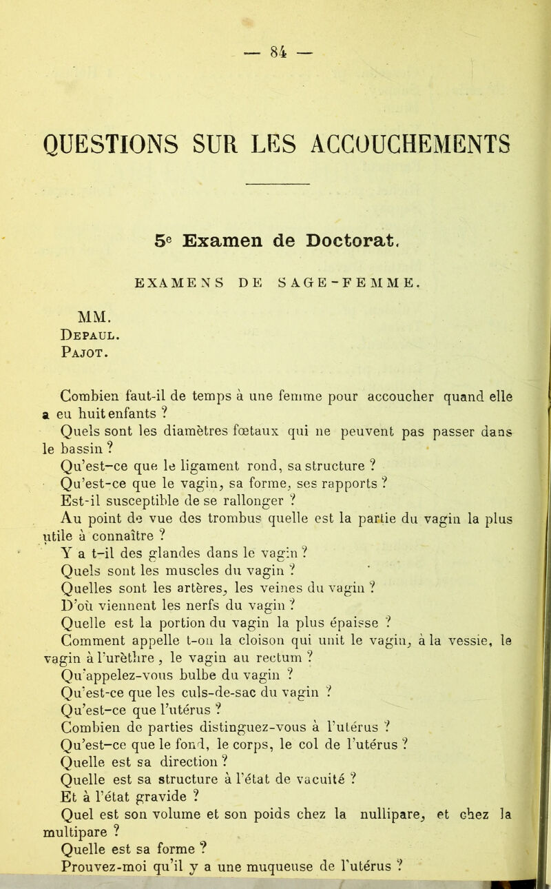 QUESTIONS SUR LES ACCOUCHEMENTS 5® Examen de Doctorat, EXAMENS DE SAGE-FEMME. MM. Depaul. Pajot. Combien faut-il de temps à une femme pour accoucher quand elle a eu huit enfants ? Quels sont les diamètres fœtaux qui ne peuvent pas passer dans le bassin ? Qu’est-ce que le ligament rond, sa structure ? Qu’est-ce que le vagin, sa forme, ses rapports ? Est-il susceptible de se rallonger ? Au point de vue des trombus quelle est la partie du vagin la plus utile à connaître ? Y a t-il des glandes dans le vagin ? Quels sont les muscles du vagin ? Quelles sont les artères, les veines du vagin ? D’où viennent les nerfs du vagin ? Quelle est la portion du vagin la plus épaisse ? Comment appelle t-on la cloison qui unit le vagin, à la vessie, le vagin à Turèthre , le vagin au rectum ? Qu’appelez-vous bulbe du vagin ? Qu’est-ce que les culs-de-sac du vagin ? Qu’est-ce que l’utérus ? Combien de parties distinguez-vous à l’utérus ? Qu’est-ce que le fond, le corps, le col de l’utérus ? Quelle est sa direction ? Quelle est sa structure à l’état de vacuité ? Et à l’état gravide ? Quel est son volume et son poids chez la nullipare, et chez la multipare ? Quelle est sa forme ? Prouvez-moi qu’il y a une muqueuse de l’utérus ?