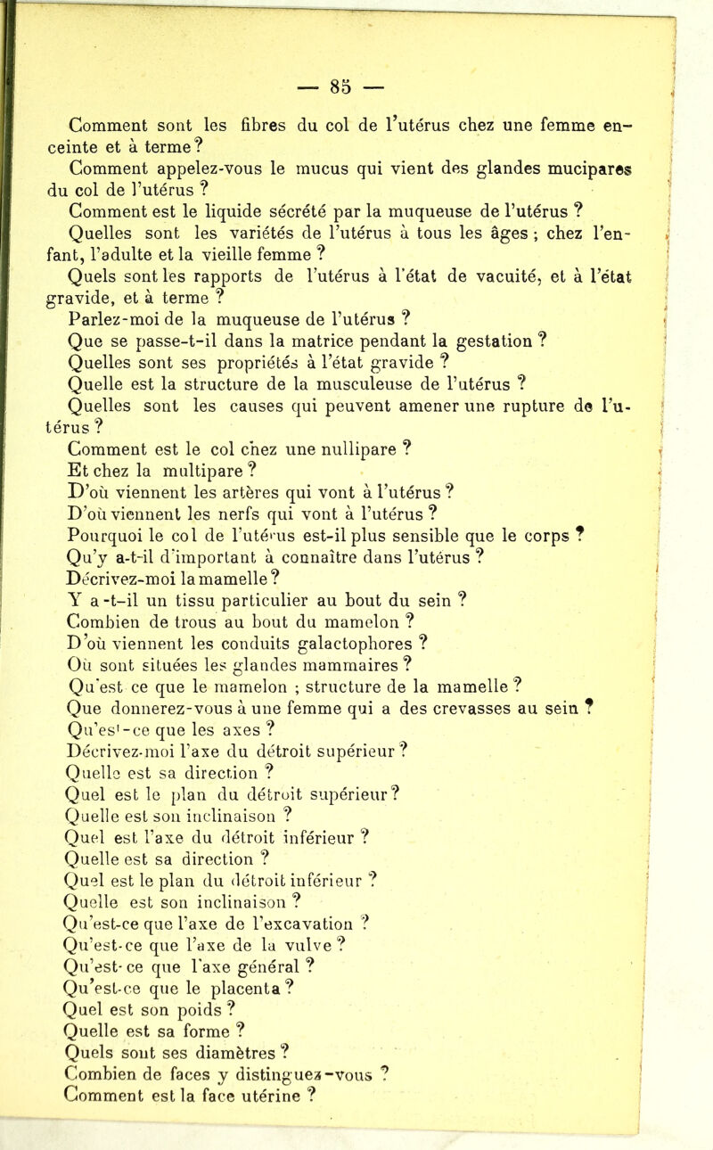 Comment sont les fibres du col de 1 utérus chez une femme en- ceinte et à terme? Comment appelez-vous le mucus qui vient des glandes mucipares du col de l’utérus ? ’ Comment est le liquide sécrété par la muqueuse de l’utérus ? Quelles sont les variétés de l’utérus à tous les âges ; chez l’en- ^ fant, l’adulte et la vieille femme ? ■ Quels sont les rapports de l’utérus à l’état de vacuité, et à l’état gravide, et à terme ? ; Parlez-moi de la muqueuse de l’utérus ? f Que se passe-t-il dans la matrice pendant la gestation ? ^ Quelles sont ses propriétés à l’état gravide ? Quelle est la structure de la musculeuse de l’utérus ? Quelles sont les causes qui peuvent amener une rupture de l’u- î térus ? ^ Comment est le col chez une nullipare ? ^ Et chez la multipare ? -i D’où viennent les artères qui vont à l’utérus ? ! D’où viennent les nerfs qui vont à l’utérus ? Pourquoi le col de l’utét'us est-il plus sensible que le corps ? Qu’y a-t-il d’important à connaître dans l’utérus ? . Décrivez-moi la mamelle ? Y a -t-il un tissu particulier au bout du sein ? ^ Combien de trous au bout du mamelon ? ^ D’où viennent les conduits galactophores ? Où sont situées les glandes mammaires ? Qu’est ce que le mamelon ; structure de la mamelle? ^ Que donnerez-vous à une femme qui a des crevasses au sein ? Qu’es'-ce que les axes ? Décrivez-moi l’axe du détroit supérieur? Quelle est sa direction ? Quel est le plan du détroit supérieur? Quelle est son inclinaison ? Quel est l’axe du détroit inférieur ? i Quelle est sa direction ? Quel est le plan du détroit inférieur ? ? Quelle est son inclinaison ? Qu’est-ce que l’axe de l’excavation ? Qu’est -ce que l’axe de la vulve? Qu’est* ce que l'axe général ? ’ . Qu’est-ce que le placenta? | Quel est son poids ? Quelle est sa forme ? Quels sont ses diamètres ? . ' Combien de faces y distinguez-vous ? ! Gomment est la face utérine ?