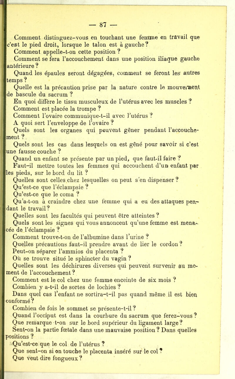 Comment distinguez-vous en touchant une femiîne en travail que c’est le pied droit, lorsque le talon est à gauche? Comment appelle-t-on cette position ? Comment se fera l’accouchement dans une position iliaaue gauche antérieure ? Quand les épaules seront dégagées, comment se feront les autres temps ? Quelle est la précaution prise par la nature contre le mouveiiaeat de bascule du sacrum ? En quoi diffère le tissu musculeux de l’utérus avec les muscles ? Comment est placée la trompe ? Comment l’ovaire communique-t-il avec l’utérus ? A quoi sert l’enveloppe de l’ovaire ? Quels sont les organes qui peuvent gêner pendant l’accouche- ment ? Quels sont les cas dans lesquels on est gêné pour savoir si c’est une fausse couche ? Quand un enfant se présente par un pied, que faut-iî faire ? Faut-il mettre toutes les femmes qui accouchent d’uni eufant par les pieds, sur le hord du lit ? Quelles sont celles chez lesquelles on peut s’en dispenser ? Qu'est-ce que l’éclampsie ? Qu’est-ce que le coma ? Qu’a-t-on à craindre chez une femme qui a eu des attaques pea- dant le travail? Quelles sont les facultés qui peuvent être atteintes ? Quels sont les signes qui vous annoncent qu’une femme est mena.- cée de l’éclampsie ? Comment trouve-t-on de l’albumine dans l’urine ? Quelles précautions faut-il prendre avant de lier le cordon ? Peut-on séparer l’ammios du placenta ? Où se trouve situé le sphincter du vagin ? Quelles sont les déchirures diverses qui peuvent survenir au mo- ment de l’accouchement ? Comment est le col chez une femme enceinte de six mois ? Combien y a-t-il de sortes de lochies ? Dans quel cas l’enfant ne sortira-t-il pas quand même il est bien conformé ? Combien de fois le sommet se présente-t-il ? Quand l’occiput est dans la courbure du sacrum que ferez-vous ? Que remarque t-on sur le bord supérieur du ligament large? Sent-on la partie fœtale dans une mauvaise position ? Dans quelles positions ? Qu’est-ce que le col de l’utérus ? Que sent“*on si on touche le placenta inséré sur le col ? Que veut dire fongueux ?