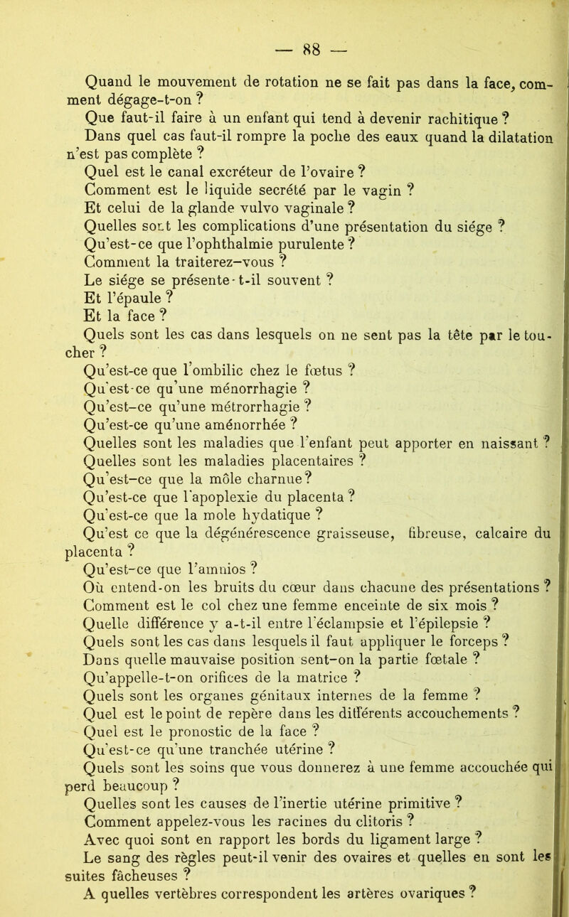 Quand le mouvement de rotation ne se fait pas dans la face^ com- ment dégage-t-on ? Que faut-il faire à un enfant qui tend à devenir rachitique ? Dans quel cas faut-il rompre la poche des eaux quand la dilatation n’est pas complète ? Quel est le canal excréteur de l’ovaire ? Comment est le liquide secrété par le vagin ? Et celui de la glande vulvo vaginale ? Quelles soLt les complications d’une présentation du siège ? Qu’est-ce que l’ophthalmie purulente? Comment la traiterez-vous ? Le siège se présente-t-il souvent ? Et l’épaule ? Et la face ? Quels sont les cas dans lesquels on ne sent pas la tête par le tou- cher ? Qu’est-ce que l’ombilic chez le foetus ? Qu'est-ce qu’une ménorrhagie ? Qu’est-ce qu’une métrorrhagie ? Qu’est-ce qu’une aménorrhée ? Quelles sont les maladies que l’enfant peut apporter en naissant ? Quelles sont les maladies placentaires ? Qu’est-ce que la môle charnue? Qu’est-ce que l'apoplexie du placenta ? Qu’est-ce que la mole hydatique ? Qu’est ce que la dégénérescence graisseuse, fibreuse, calcaire du placenta ? Qu’est-ce que l’amnios ? Où entend-on les bruits du cœur dans chacune des présentations ? Comment est le col chez une femme enceinte de six mois ? Quelle différence y a-t-il entre l’éclampsie et l’épilepsie ? Quels sont les cas dans lesquels il faut appliquer le forceps ? Dons quelle mauvaise position sent-on la partie fœtale ? Qu’appelle-t-on orifices de la matrice ? Quels sont les organes génitaux internes de la femme ? Quel est le point de repère dans les différents accouchements ? Quel est le pronostic de la face ? Qu’est-ce qu’une tranchée utérine ? Quels sont les soins que vous donnerez à une femme accouchée quil perd beaucoup ? Quelles sont les causes de l’inertie utérine primitive ? Comment appelez-vous les racines du clitoris ? Avec quoi sont en rapport les bords du ligament large ? Le sang des règles peut-il venir des ovaires et quelles en sont les| suites fâcheuses ? A quelles vertèbres correspondent les artères ovariques ?
