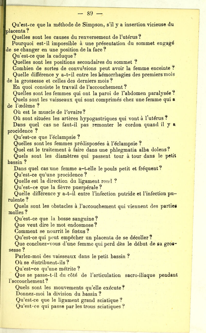 Qu’est-ce que la méthode de Simpson, s’il y a insertion vicieuse du lacenta ? Quelles sont les causes du renversement de l’utérus ? Pourquoi est-il impossible à une présentation du sommet engagé de se changer en une position de la face ? Qu’esl-ce que la caduque? Quelles sont les positions secondaires du sommet ? Combien de sortes de convulsions peut avoir la femme enceinte ? Quelle différence y a-t-il entre les hémorrhagies des premiers mois de la grossesse et celles des derniers mois ? En quoi consiste le travail de l’accouchement ? Quelles sont les femmes qui ont la paroi de l’abdomen paralysée ? Quels sont les vaisseaux qui sont comprimés chez une femme qui a de l’œdème ? Où est le muscle de l’ovaire ? Où sont situées les artères hypogastriques qui vont à l’utérus ? Dans quel cas ne faut-il pas remonter le cordon quand il y a procidence ? Qu’est-ce que l’éclampsie ? Quelles sont les femmes prédisposées à l’éclampsie ? Quel est le traitement à faire dans une phlegmatia alha dolens? Quels sont les diamètres qui passent tour à tour dans le petit bassin ? Dans quel cas une femme a-t-elle le pouls petit et fréquent? Qu’est-ce qu’une procidence ? Quelle est la direction du ligament rond ? Qu’est-ce que la fièvre puerpérale? Quelle différence y a-t-il entre l’infection putride et l’infection pu- rulente ? Quels sont les obstacles à l’accouchement qui viennent des parties molles ? Qu’est-ce que la bosse sanguine ? Que veut dire le mot endosmose ? Comment se nourrit le fœtus ? Qu’est-ce qui peut empêcher un placenta de se décoller ? Que concluez-vous d’une femme qui perd dès le début de sa gros- sesse ? Parlez-moi des vaisseaux dans le petit bassin ? Où se distribuent-ils? Qu’est-ce qu’une métrite ? Que se passe-t-il du côté de l’articulation sacro-iliaque pendant l’accouchement ? Quels sont les mouvements qu’elle exécute? Donnez-moi la division du bassin ? Qu’est-ce que le ligament grand sciatique ? Qu’est-ce qui passe par les trous sciatiques ?