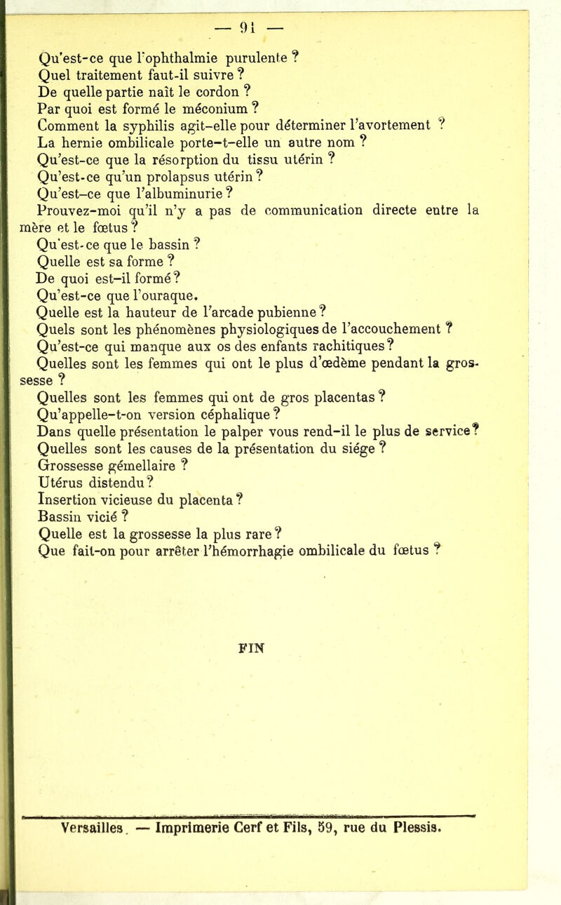 Qu’est-ce que Tophthalmie purulente ? Quel traitement faut-il suivre ? De quelle partie naît le cordon ? Par quoi est formé le méconium ? Comment la syphilis agit-elle pour déterminer l’avortement ? La hernie ombilicale porte-t-elle un autre nom ? Qu’est-ce que la résorption du tissu utérin ? Qu’est-ce qu’un prolapsus utérin? Qu’est-ce que l’albuminurie? Prouvez-moi qu’il n’y a pas de communication directe entre la mère et le fœtus ? Qu’est'ce que le bassin ? Quelle est sa forme ? De quoi est-il formé ? Qu’est-ce que l’ouraque. Quelle est la hauteur de l’arcade pubienne ? Quels sont les phénomènes physiologiques de l’accouchement ? Qu’est-ce qui manque aux os des enfants rachitiques? Quelles sont les femmes qui ont le plus d’œdème pendant la gros- sesse ? Quelles sont les femmes qui ont de gros placentas ? Qu’appelle-t-on version céphalique? Dans quelle présentation le palper vous rend-il le plus de service? Quelles sont les causes de la présentation du siège ? Grossesse gémellaire ? Utérus distendu? Insertion vicieuse du placenta ? Bassin vicié ? Quelle est la grossesse la plus rare ? Que fait-on pour arrêter l’hémorrhagie ombilicale du fœtus ? FIN Versailles. — Imprimerie Cerf et Fils, 59, rue du Plessis.
