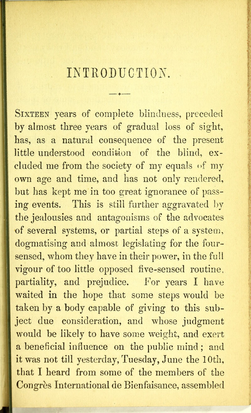 INTRO Sixteen years of complete blindness, preceded by almost three years of gradual loss of sight, has, as a natural consequence of the present little understood condition of the blind, ex- cluded me from the society of my equals of my own age and time, and has not only rendered, but has kept me in too great ignorance of pass- ing events. This is still further aggravated by the jealousies and antagonisms of the advocates of several systems, or partial steps of a system, dogmatising and almost legislating for the four- sensed, whom the>^ have in their power, in the full vigour of too little opposed five-sensed routine, partiality, and prejudice. For years 1 have waited in the hope that some steps would be taken by a body capable of giving to this sub- ject due consideration, and whose judgment would be likely to have some weight, and exert a beneficial influence on the public mind; and it was not till yesterday, Tuesday, June the 10th, that I heard from some of the members of the Congres International de Bienfaisance, assembled