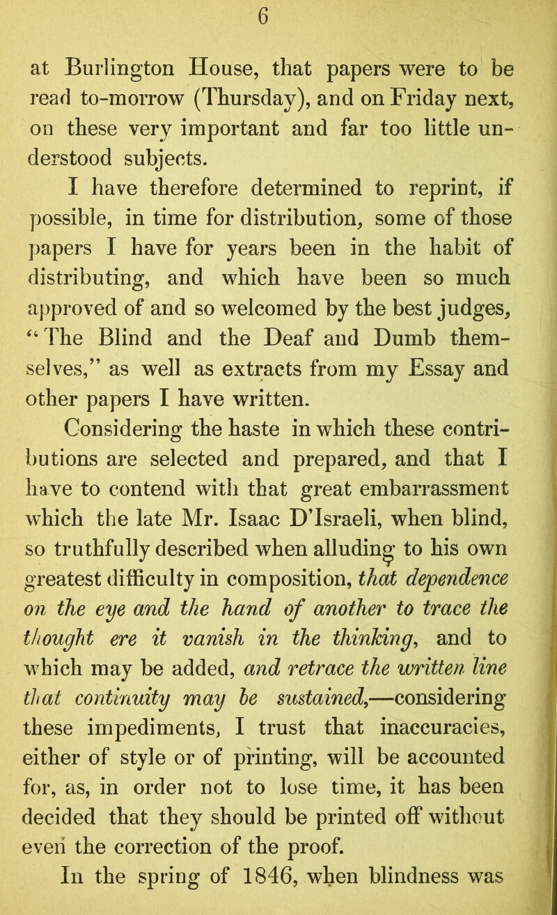 at Burlington House, that papers were to be read to-morrow (Thursday), and on Friday next, on these very important and far too little un- derstood subjects. I have therefore determined to reprint, if possible, in time for distribution, some of those papers I have for years been in the habit of distributing, and which have been so much approved of and so welcomed by the best judges, “ The Blind and the Deaf and Dumb them- selves,” as well as extracts from my Essay and other papers I have written. Considering the haste in which these contri- butions are selected and prepared, and that I have to contend with that great embarrassment which the late Mr. Isaac D’lsraeli, when blind, so truthfully described when alluding to his own greatest difficulty in composition, that dependence on the eye and the hand of another to trace the thought ere it vanish in the thinking, and to which may be added, and retrace the written line that continuity may be sustained,—considering these impediments, I trust that inaccuracies, either of style or of printing, will be accounted for, as, in order not to lose time, it has been decided that they should be printed off without even the correction of the proof. In the spring of 1846, when blindness was