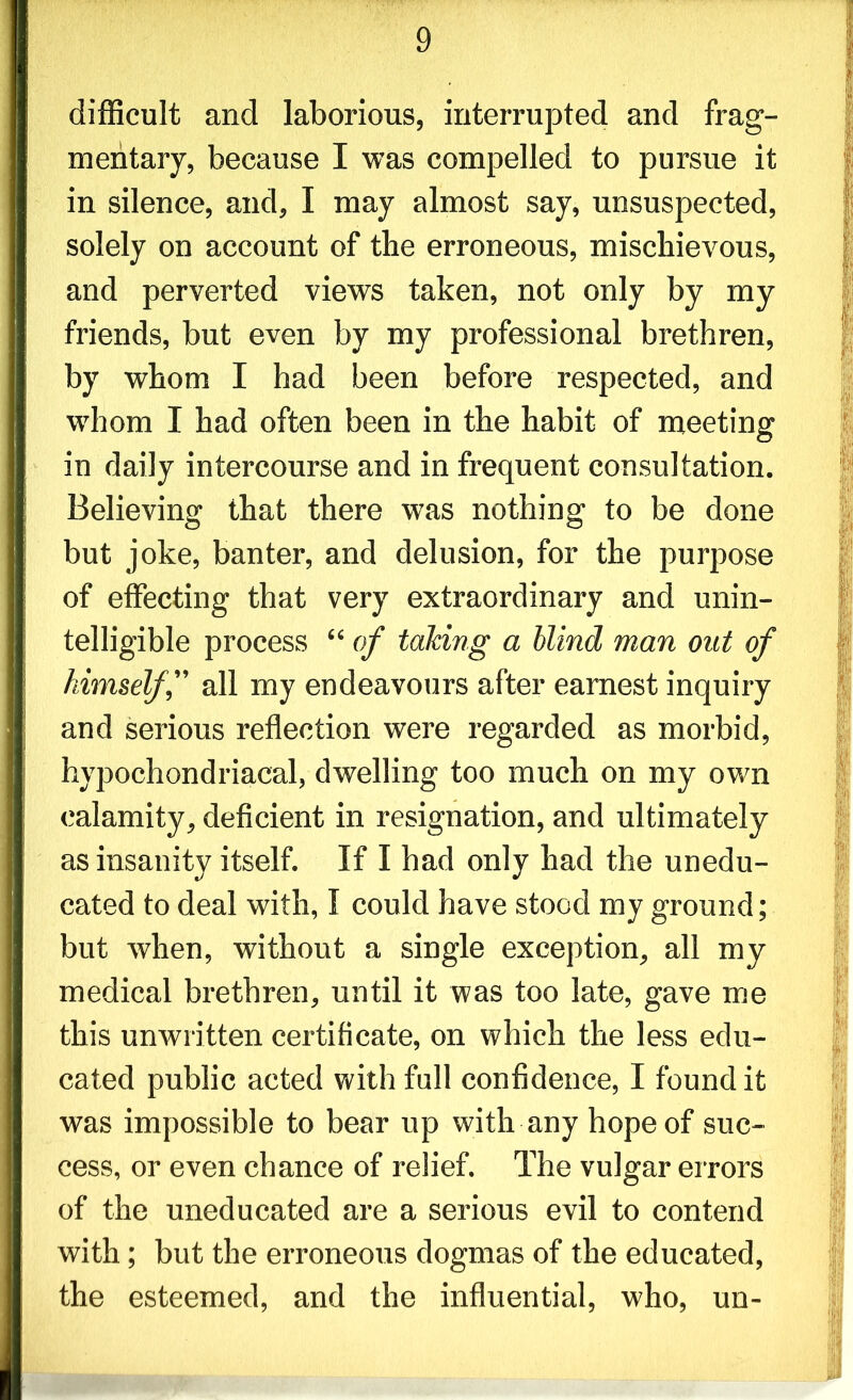 difficult and laborious, interrupted and frag- mentary, because I was compelled to pursue it in silence, and, I may almost say, unsuspected, solely on account of the erroneous, mischievous, and perverted views taken, not only by my friends, but even by my professional brethren, by whom I had been before respected, and whom I had often been in the habit of meeting in daily intercourse and in frequent consultation. Believing that there was nothing to be done but joke, banter, and delusion, for the purpose of effecting that very extraordinary and unin- telligible process “ of taking a blind man out of himself,” all my endeavours after earnest inquiry and serious reflection were regarded as morbid, hypochondriacal, dwelling too much on my own calamity, deficient in resignation, and ultimately as insanity itself. If I had only had the unedu- cated to deal with, I could have stood my ground; but when, without a single exception, all my medical brethren, until it was too late, gave me this unwritten certificate, on which the less edu- cated public acted with full confidence, I found it was impossible to bear up with any hope of suc- cess, or even chance of relief. The vulgar errors of the uneducated are a serious evil to contend with; but the erroneous dogmas of the educated, the esteemed, and the influential, who, un-