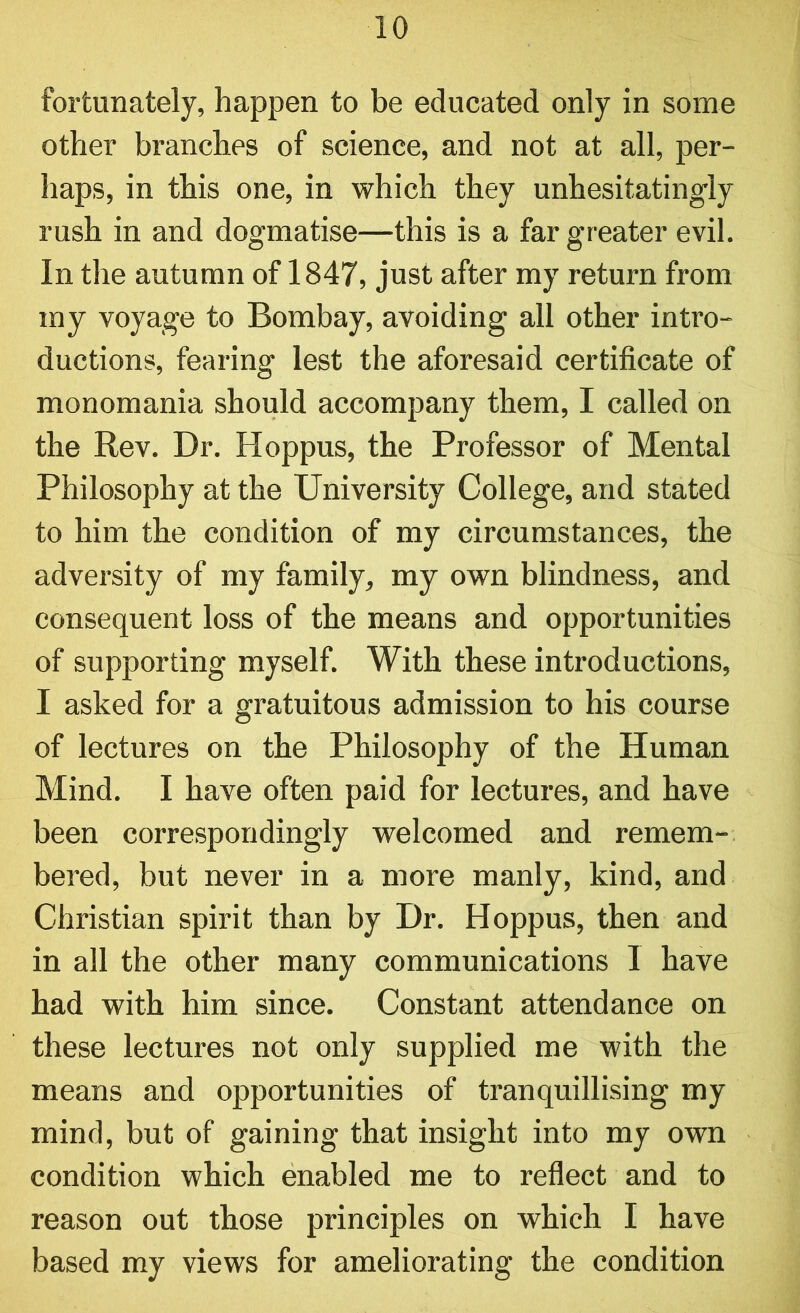fortunately, happen to be educated only in some other branches of science, and not at all, per- haps, in this one, in which they unhesitatingly rush in and dogmatise—this is a far greater evil. In the autumn of 1847, just after my return from my voyage to Bombay, avoiding all other intro- ductions, fearing lest the aforesaid certificate of monomania should accompany them, I called on the Rev. Dr. Hoppus, the Professor of Mental Philosophy at the University College, and stated to him the condition of my circumstances, the adversity of my family, my own blindness, and consequent loss of the means and opportunities of supporting myself. With these introductions, I asked for a gratuitous admission to his course of lectures on the Philosophy of the Human Mind. I have often paid for lectures, and have been correspondingly welcomed and remem- bered, but never in a more manly, kind, and Christian spirit than by Dr. Hoppus, then and in all the other many communications I have had with him since. Constant attendance on these lectures not only supplied me with the means and opportunities of tranquillising my mind, but of gaining that insight into my own condition which enabled me to reflect and to reason out those principles on which I have based my views for ameliorating the condition