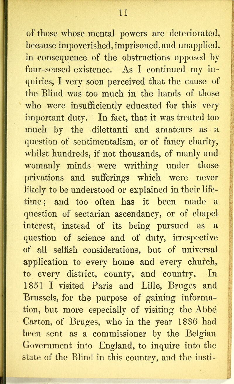 of those whose mental powers are deteriorated, because impoverished, imprisoned,and unapplied, in consequence of the obstructions opposed by four-sensed existence. As I continued my in- quiries, I very soon perceived that the cause of the Blind was too much in the hands of those who were insufficiently educated for this very important duty. In fact, that it was treated too much by the dilettanti and amateurs as a question of sentimentalism, or of fancy charity, whilst hundreds, if not thousands, of manly and wTomanly minds were writhing under those privations and sufferings which were never likely to be understood or explained in their life- time ; and too often has it been made a question of sectarian ascendancy, or of chapel interest, instead of its being pursued as a question of science and of duty, irrespective of all selfish considerations, but of universal application to every home and every church, to every district, county, and country. In 1851 I visited Paris and Lille, Bruges and Brussels, for the purpose of gaining informa- tion, but more especially of visiting the Abbe Carton, of Bruges, who in the year 1836 had been sent as a commissioner by the Belgian Government into England, to inquire into the state of the Blind in this countrv, and the insti- ./7