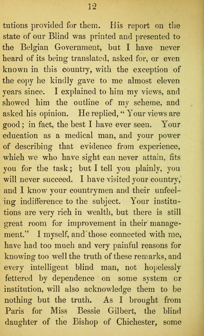 tutions provided for them. His report on the state of our Blind was printed and presented to the Belgian Government, but I have never heard of its being translated, asked for, or even known in this country, with the exception of the copy he kindly gave to me almost eleven years since. I explained to him my views, and showed him the outline of mv scheme, and asked his opinion. He replied, “ Your views are good; in fact, the best I have ever seen. Your education as a medical man, and your power of describing that evidence from experience, which we who have sight can never attain, fits you for the task; but I tell you plainly, you will never succeed. I have visited your country, and I know your countrymen and their unfeel- ing indifference to the subject. Your institu- tions are very rich in wealth, but there is still great room for improvement in their manage- ment.” I myself, and those connected with me, have had too much and very painful reasons for knowing too well the truth of these remarks, and every intelligent blind man, not hopelessly fettered by dependence on some system or institution, will also acknowledge them to be nothing but the truth. As I brought from Paris for Miss Bessie Gilbert, the blind