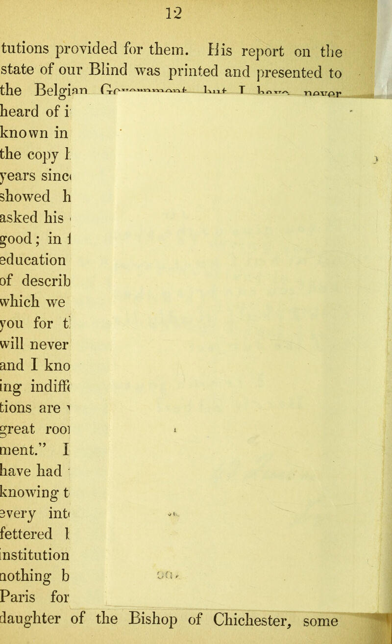 tutions provided for them. Bis report on tlie state of our Blind was printed and presented to the Belgian t r«norpr heard of i known in the copy 1 years sinci showed h asked his < good; in j education of describ which we you for t! will never and I kno ing indiffi tions are 1 great rooi > ment.” I have had knowing t every intt fettered 1 institution nothing b oo- Paris for daughter of the Bishop of Chichester, some