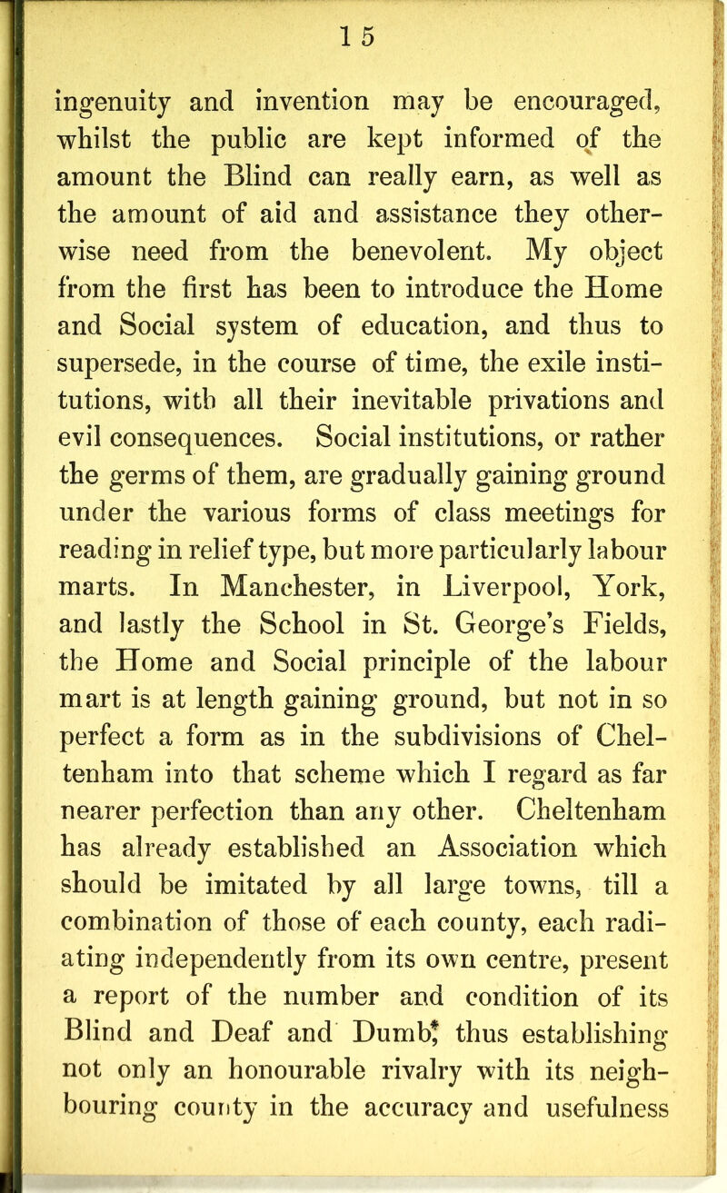 1 5 ingenuity and invention may be encouraged, whilst the public are kept informed of the amount the Blind can really earn, as well as the amount of aid and assistance they other- wise need from the benevolent. My object from the first has been to introduce the Home and Social system of education, and thus to supersede, in the course of time, the exile insti- tutions, with all their inevitable privations and evil consequences. Social institutions, or rather the germs of them, are gradually gaining ground under the various forms of class meetings for reading in relief type, but more particularly labour marts. In Manchester, in Liverpool, York, and lastly the School in St. George’s Fields, the Home and Social principle of the labour mart is at length gaining ground, but not in so perfect a form as in the subdivisions of Chel- tenham into that scheme which I regard as far nearer perfection than any other. Cheltenham has already established an Association which should be imitated by all large towns, till a combination of those of each county, each radi- ating independently from its own centre, present a report of the number and condition of its Blind and Deaf and Dumb* thus establishing not only an honourable rivalry with its neigh- bouring county in the accuracy and usefulness