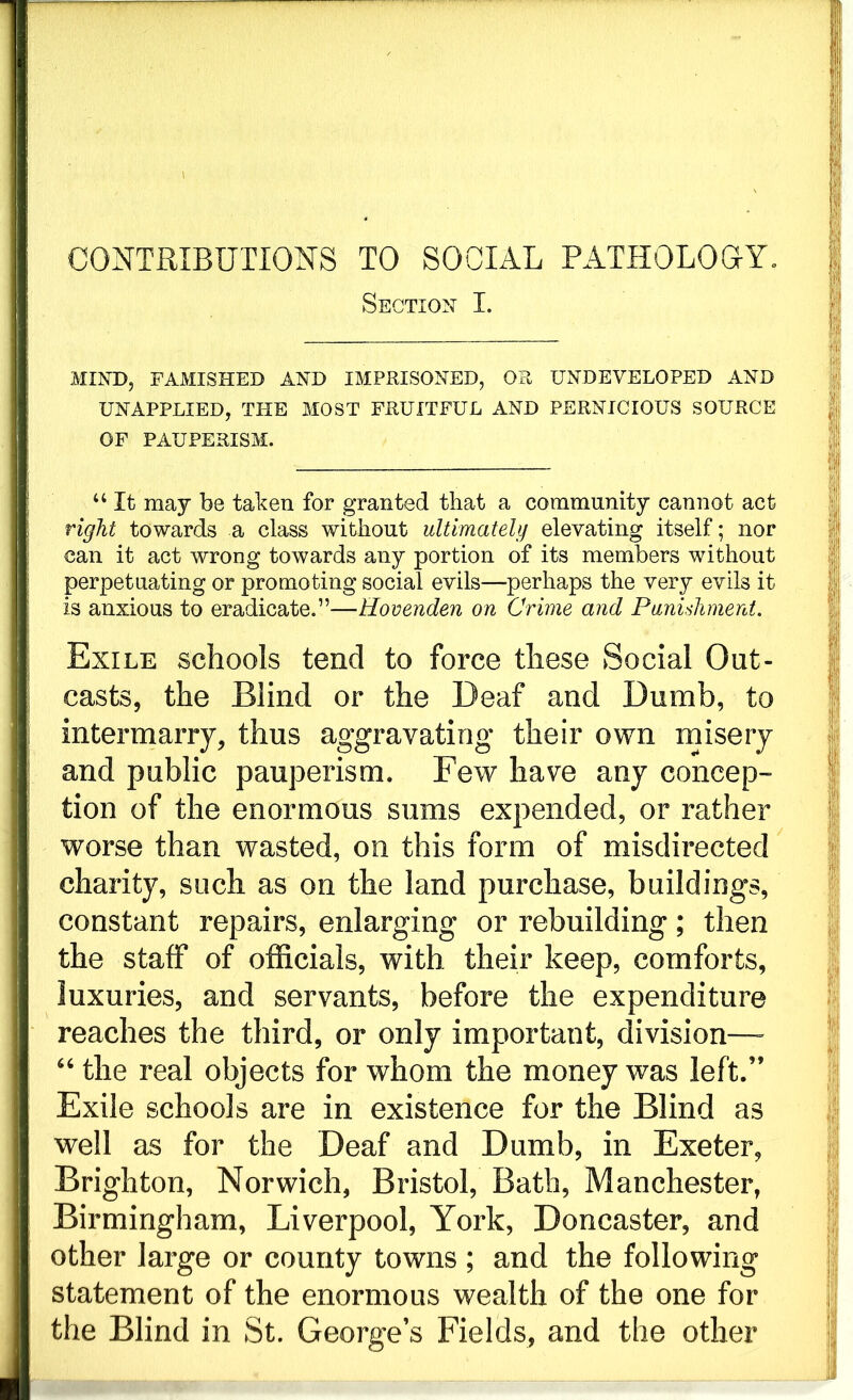 CONTRIBUTIONS TO SOCIAL PATHOLOGY, Section I. MIND, FAMISHED AND IMPRISONED, OR UNDEVELOPED AND UNAPPLIED, THE MOST FRUITFUL AND PERNICIOUS SOURCE OF PAUPERISM. u It may be taken for granted that a community cannot act right towards a class without ultimately elevating itself; nor can it act wrong towards any portion of its members without perpetuating or promoting social evils—perhaps the very evils it is anxious to eradicate.”—Hovenden on Crime and Punishment. Exile schools tend to force these Social Out- casts, the Blind or the Deaf and Dumb, to intermarry, thus aggravating their own misery and public pauperism. Few have any concep- tion of the enormous sums expended, or rather worse than wasted, on this form of misdirected charity, such as on the land purchase, buildings, constant repairs, enlarging or rebuilding; then the staff of officials, with their keep, comforts, luxuries, and servants, before the expenditure reaches the third, or only important, division— “ the real objects for whom the money was left.” Exile schools are in existence for the Blind as well as for the Deaf and Dumb, in Exeter, Brighton, Norwich, Bristol, Bath, Manchester, Birmingham, Liverpool, York, Doncaster, and other large or county towns ; and the following statement of the enormous wealth of the one for the Blind in St. Georges Fields, and the other