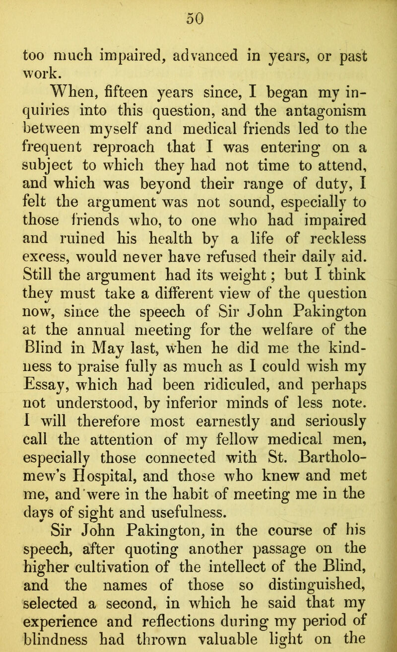 too much impaired, advanced in years, or past work. When, fifteen years since, I began my in- quiries into this question, and the antagonism between myself and medical friends led to the frequent reproach that I was entering on a subject to which they had not time to attend, and which was beyond their range of duty, I felt the argument was not sound, especially to those friends who, to one who had impaired and ruined his health by a life of reckless excess, would never have refused their daily aid. Still the argument had its weight; but I think they must take a different view of the question now, since the speech of Sir John Pakington at the annual meeting for the welfare of the Blind in May last, when he did me the kind- ness to praise fully as much as I could wish my Essay, which had been ridiculed, and perhaps not understood, by inferior minds of less note. I will therefore most earnestly and seriously call the attention of my fellow medical men, especially those connected with St. Bartholo- mew’s Hospital, and those who knew and met me, and were in the habit of meeting me in the days of sight and usefulness. Sir John Pakington, in the course of his speech, after quoting another passage on the higher cultivation of the intellect of the Blind, and the names of those so distinguished, selected a second, in which he said that my experience and reflections during my period of blindness had thrown valuable light on the