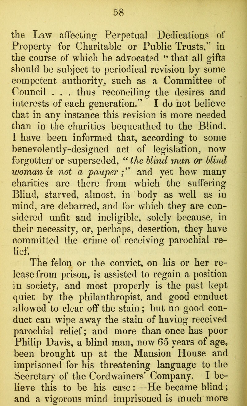 the Law affecting Perpetual Dedications of Property for Charitable or Public Trusts,” in the course of which he advocated “ that all gifts should be subject to periodical revision by some competent authority, such as a Committee of Council . . . thus reconciling the desires and interests of each generation.” I do not believe that in any instance this revision is more needed than in the charities bequeathed to the Blind. I have been informed that, according to some benevolently-designed act of legislation, now forgotten or superseded, “ the blind man or blind woman is not a pauper and yet how many charities are there from which the suffering Blind, starved, almost, in body as well as in mind, are debarred, and for which they are con- sidered unfit and ineligible, solely because, in their necessity, or, perhaps, desertion, they have committed the crime of receiving parochial re- lief. The felon or the convict, on his or her re- lease from prison, is assisted to regain a position in society, and most properly is the past kept quiet by the philanthropist, and good conduct allowed to clear off the stain; but no good con- duct can wipe away the stain of having received parochial relief; and more than once has poor Philip Davis, a blind man, now 65 years of age, been brought up at the Mansion House and imprisoned for his threatening language to the Secretary of the Cordwainers’ Company. I be- lieve this to be his case:—He became blind; and a vigorous mind imprisoned is much more