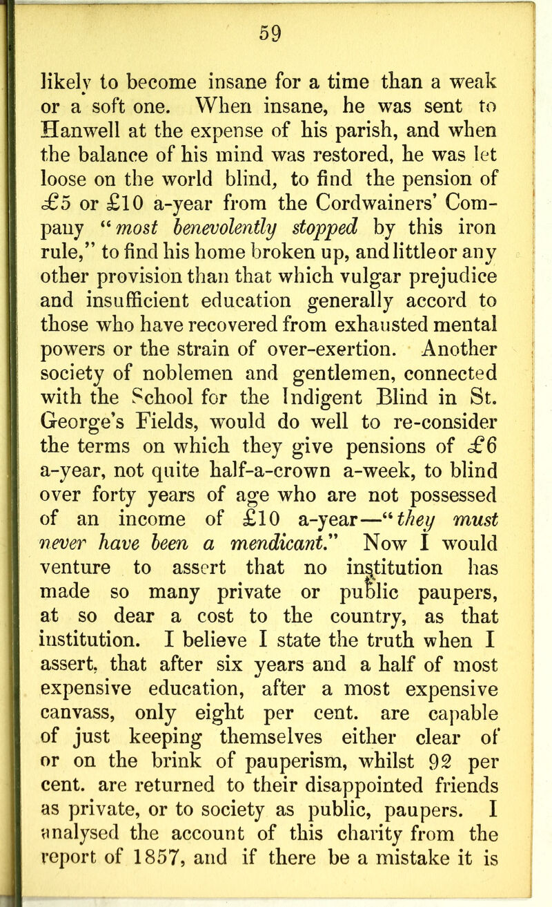 likely to become insane for a time than a weak or a soft one. When insane, he was sent to Hanwell at the expense of his parish, and when the balance of his mind was restored, he was let loose on the world blind, to find the pension of <£5 or £10 a-year from the Cordwainers’ Com- pany “ most benevolently stopped by this iron rule,” to find his home broken up, andlittleor any other provision than that which vulgar prejudice and insufficient education generally accord to those who have recovered from exhausted mental powers or the strain of over-exertion. Another society of noblemen and gentlemen, connected with the School for the Indigent Blind in St. George’s Fields, would do well to re-consider the terms on which they give pensions of £6 a-year, not quite half-a-crown a-week, to blind over forty years of age who are not possessed of an income of £10 a-year—'•’‘they must never have been a mendicant.” Now I would venture to assert that no institution has made so many private or public paupers, at so dear a cost to the country, as that institution. I believe I state the truth when I assert, that after six vears and a half of most •J expensive education, after a most expensive canvass, only eight per cent, are capable of just keeping themselves either clear of or on the brink of pauperism, whilst 92 per cent, are returned to their disappointed friends as private, or to society as public, paupers. I analysed the account of this charity from the report of 1857, and if there be a mistake it is
