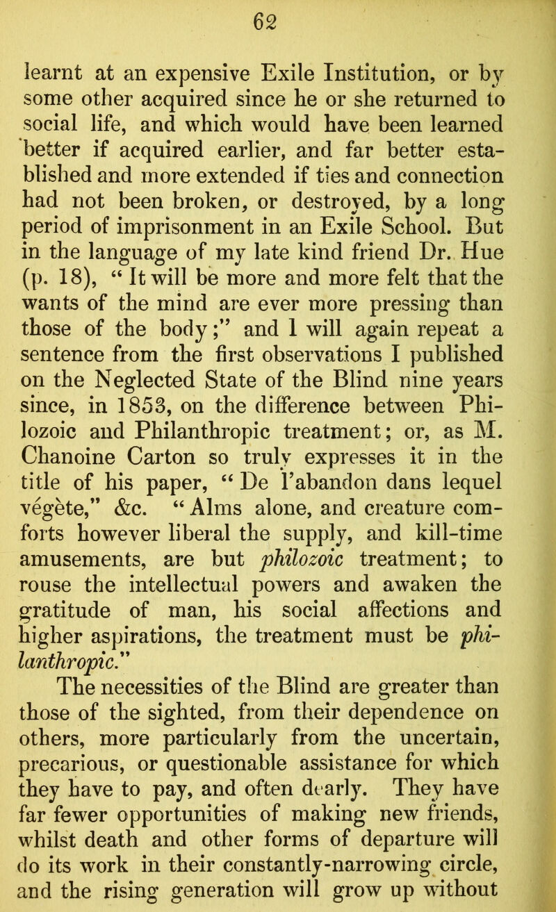 learnt at an expensive Exile Institution, or by some other acquired since he or she returned to social life, and which would have been learned better if acquired earlier, and far better esta- blished and more extended if ties and connection had not been broken, or destroyed, by a long period of imprisonment in an Exile School. But in the language of my late kind friend Dr. Hue (p. 18), “ It will be more and more felt that the wants of the mind are ever more pressing than those of the bodyand 1 will again repeat a sentence from the first observations I published on the Neglected State of the Blind nine years since, in 1853, on the difference between Phi- lozoic and Philanthropic treatment; or, as M. Chanoine Carton so truly expresses it in the title of his paper, “ De l’abandon dans lequel vegete,” &c. “ Alms alone, and creature com- forts however liberal the supply, and kill-time amusements, are but philozoic treatment; to rouse the intellectual powers and awaken the gratitude of man, his social affections and higher aspirations, the treatment must be phi- lanthropic. The necessities of the Blind are greater than those of the sighted, from their dependence on others, more particularly from the uncertain, precarious, or questionable assistance for which they have to pay, and often dearly. They have far fewer opportunities of making new friends, whilst death and other forms of departure will do its work in their constantly-narrowing circle, and the rising generation will grow up without
