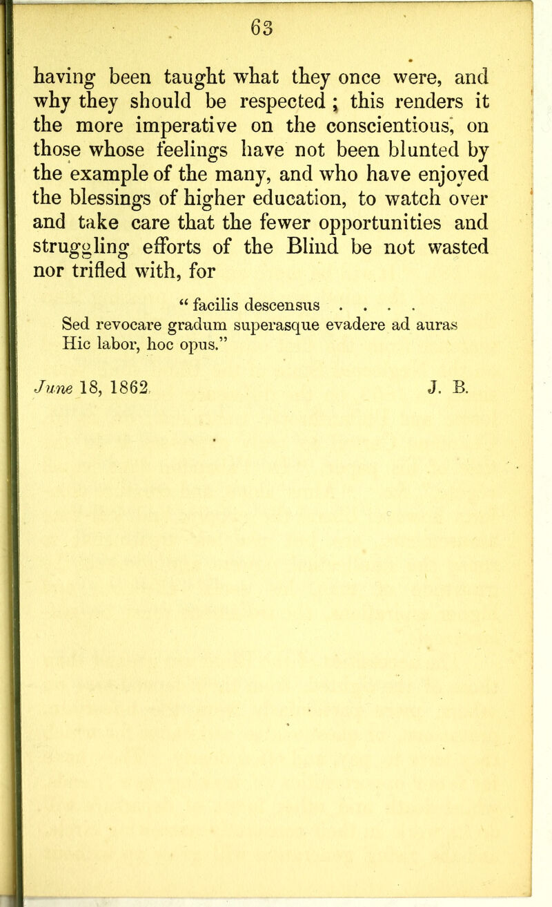 having been taught what they once were, and why they should be respected; this renders it the more imperative on the conscientious, on those whose feelings have not been blunted by the example of the many, and who have enjoyed the blessings of higher education, to watch over and take care that the fewer opportunities and struggling efforts of the Blind be not wasted nor trifled with, for “ facilis descensus .... Sed revocare gradum superasque evadere ad auras Hie labor, hoc opus.” June 18, 1862: J. B. c