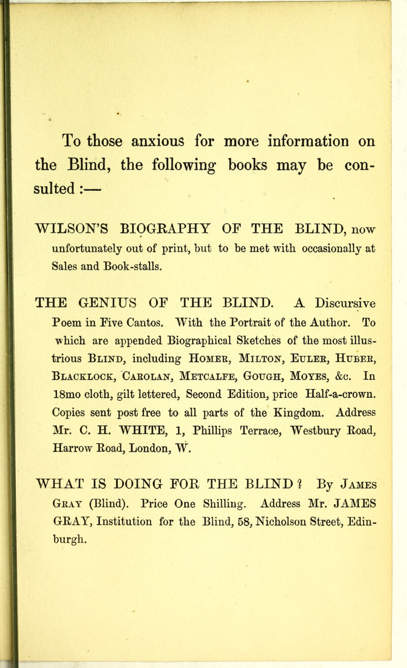 To those anxious for more information on the Blind, the following books may be con- sulted :— s WILSON’S BIOGRAPHY OF THE BLIND, now unfortunately out of print, but to be met with occasionally at Sales and Book-stalls. THE GENIUS OF THE BLIND. A Discursive Poem in Five Cantos. With the Portrait of the Author. To which are appended Biographical Sketches of the most illus- trious Blind, including Homer, Milton, Euler, Huber, Blacklock, Carolan, Metcalfe, Gough, Moves, &c. In 18mo cloth, gilt lettered. Second Edition, price Half-a-crown. Copies sent post free to all parts of the Kingdom. Address Mr. C. H. WHITE, 1, Phillips Terrace, Westbury Load, Harrow Load, London, W. WHAT IS DOING FOB THE BLIND ? By James Gray (Blind). Price One Shilling. Address Mr. JAMES GRAY, Institution for the Blind, 58, Nicholson Street, Edin- burgh.