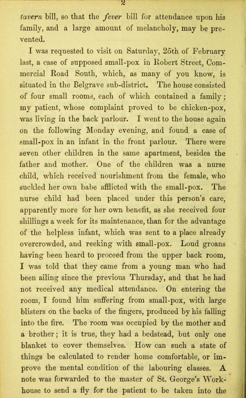 tavern bill, so that the fever bill for attendance upon his family, and a large amount of melancholy, may be pre- vented. I was requested to visit on Saturday, 25th of February last, a case of supposed small-pox in Robert Street, Com- mercial Road South, which, as many of you know, is situated in the Belgrave sub-district. The house consisted of four small rooms, each of which contained a family ; my patient, whose complaint proved to be chicken-pox, was living in the back parlour. I went to the house again on the following Monday evening, and found a case of small-pox in an infant in the front parlour. There were seven other children in the same apartment, besides the father and mother. One of the children was a nurse child, which received nourishment from the female, who suckled her own babe afflicted with the small-pox. The nurse child had been placed under this person’s care, apparently more for her own benefit, as she received four shillings a week for its maintenance, than for the advantage of the helpless infant, which was sent to a place already overcrowded, and reeking with small-pox. Loud groans having been heard to proceed from the upper back room, I was told that they came from a young man who had been ailing since the previous Thursday, and that he had not received any medical attendance. On entering the room, I found him suffering from small-pox, with large blisters on the backs of the fingers, produced by his falling into the fire. The room was occupied by the mother and a brother; it is true, they had a bedstead, but only one blanket to cover themselves. How can such a state of things be calculated to render home comfortable, or im- prove the mental condition of the labouring classes. A note was forwarded to the master of St. George’s Work- house to send a fly for the patient to be taken into the