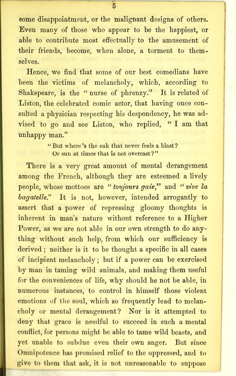 some disappointment, or the malignant designs of others. Even many of those who appear to he the happiest, or able to contribute most effectually to the amusement of their friends, become, when alone, a torment to them- selves. Hence, we find that some of our best comedians have been the victims of melancholy, which, according to Shakspeare, is the “ nurse of phrenzy.” It is related of Liston, the celebrated comic actor, that having once con- sulted a physician respecting his despondency, he was ad- vised to go and see Liston, who replied, “ I am that unhappy man.” “ But where’s the oak that never feels a blast ? Or sun at times that is not overcast ? ” There is a very great amount of mental derangement among the French, although they are esteemed a lively people, whose mottoes are “ toujours gaze” and “ vive la bagatelle.” It is not, however, intended arrogantly to assert that a power of repressing gloomy thoughts is inherent in mans nature without reference to a Higher Power, as we are not able in our own strength to do any- thing without such help, from which our sufficiency is derived; neither is it to be thought a specific in all cases of incipient melancholy; but if a power can be exercised by man in taming wild animals, and making them useful for the conveniences of life, why should he not be able, in numerous instances, to control in himself those violent emotions of the soul, which so frequently lead to melan- choly or mental derangement? Nor is it attempted to deny that grace is needful to succeed in such a mental conflict, for persons might be able to tame wild beasts, and yet unable to subdue even their own anger. But since Omnipotence has promised relief to the oppressed, and to give to them that ask, it is not unreasonable to suppose