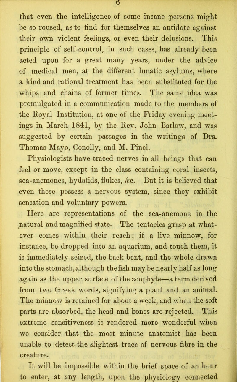 that even the intelligence of some insane persons might he so roused, as to find for themselves an antidote against their own violent feelings, or even their delusions. This principle of self-control, in such cases, has already been acted upon for a great many years, under the advice of medical men, at the different lunatic asylums, where a kind and rational treatment has been substituted for the whips and chains of former times. The same idea was promulgated in a communication made to the members of the Royal Institution, at one of the Friday evening meet- ings in March 1841, by the Rev. John Barlow, and was suggested by certain passages in the writings of Drs. Thomas Mayo, Conolly, and M. Pinel. Physiologists have traced nerves in all beings that can feel or move, except in the class containing coral insects, sea-anemones, hydatids, flukes, &c. But it is believed that even these possess a nervous system, since they exhibit sensation and voluntary powers. Here are representations of the sea-anemone in the natural and magnified state. The tentacles grasp at what- ever comes within their reach; if a live minnow, for instance, be dropped into an aquarium, and touch them, it is immediately seized, the back bent, and the whole drawn into the stomach, although the fish maybe nearly half as long again as the upper surface of the zoophyte—a term derived from twx> Greek words, signifying a plant and an animal. The minnow is retained for about a week, and when the soft parts are absorbed, the head and bones are rejected. This extreme sensitiveness is rendered more wonderful when we consider that the most minute anatomist has been unable to detect the slightest trace of nervous fibre in the creature. It will be impossible within the brief space of an hour to enter, at any length, upon the physiology connected