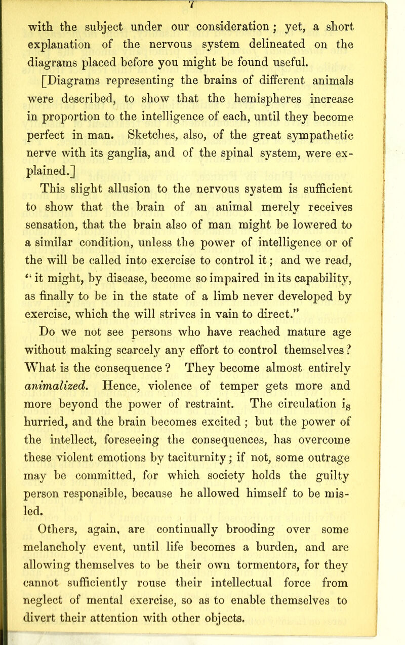 with the subject under our consideration; yet, a short explanation of the nervous system delineated on the diagrams placed before you might be found useful. [Diagrams representing the brains of different animals were described, to show that the hemispheres increase in proportion to the intelligence of each, until they become perfect in man. Sketches, also, of the great sympathetic nerve with its ganglia, and of the spinal system, were ex- plained.] This slight allusion to the nervous system is sufficient to show that the brain of an animal merely receives sensation, that the brain also of man might be lowered to a similar condition, unless the power of intelligence or of the will be called into exercise to control it; and we read, “ it might, by disease, become so impaired in its capability, as finally to be in the state of a limb never developed by exercise, which the will strives in vain to direct.’* Do we not see persons who have reached mature age without making scarcely any effort to control themselves ? What is the consequence ? They become almost entirely animalized. Hence, violence of temper gets more and more beyond the power of restraint. The circulation ig hurried, and the brain becomes excited ; but the power of the intellect, foreseeing the consequences, has overcome these violent emotions by taciturnity; if not, some outrage may be committed, for which society holds the guilty person responsible, because he allowed himself to be mis- led. Others, again, are continually brooding over some melancholy event, until life becomes a burden, and are allowing themselves to be their own tormentors, for they cannot sufficiently rouse their intellectual force from neglect of mental exercise, so as to enable themselves to divert their attention with other objects.