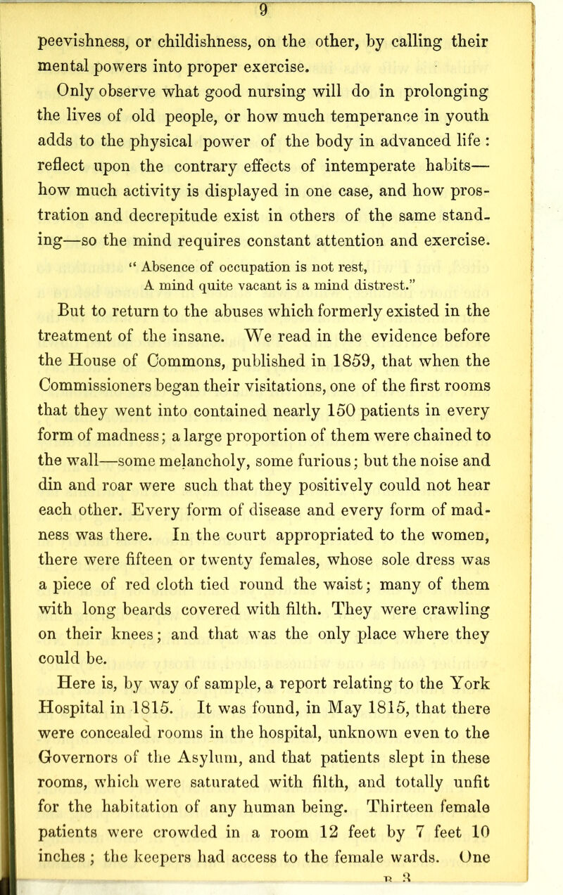 ¥ peevishness, or childishness, on the other, by calling their mental powers into proper exercise. Only observe what good nursing will do in prolonging the lives of old people, or how much temperance in youth adds to the physical power of the body in advanced life : reflect upon the contrary effects of intemperate habits— how much activity is displayed in one case, and how pros- tration and decrepitude exist in others of the same stand- ing—so the mind requires constant attention and exercise. “ Absence of occupation is not rest, A mind quite vacant is a mind distrest.” But to return to the abuses which formerly existed in the treatment of the insane. We read in the evidence before the House of Commons, published in 1859, that when the Commissioners began their visitations, one of the first rooms that they went into contained nearly 150 patients in every form of madness; a large proportion of them were chained to the wall—some melancholy, some furious; but the noise and din and roar were such that they positively could not hear each other. Every form of disease and every form of mad- ness was there. In the court appropriated to the women, there were fifteen or twenty females, whose sole dress was a piece of red cloth tied round the waist; many of them with long beards covered with filth. They were crawling on their knees; and that was the only place where they could be. Here is, by way of sample, a report relating to the York Hospital in 1815. It was found, in May 1815, that there were concealed rooms in the hospital, unknown even to the Governors of the Asylum, and that patients slept in these rooms, w7hich were saturated with filth, and totally unfit for the habitation of any human being. Thirteen female patients were crowded in a room 12 feet by 7 feet 10 inches ; the keepers had access to the female wards. One ■R 3