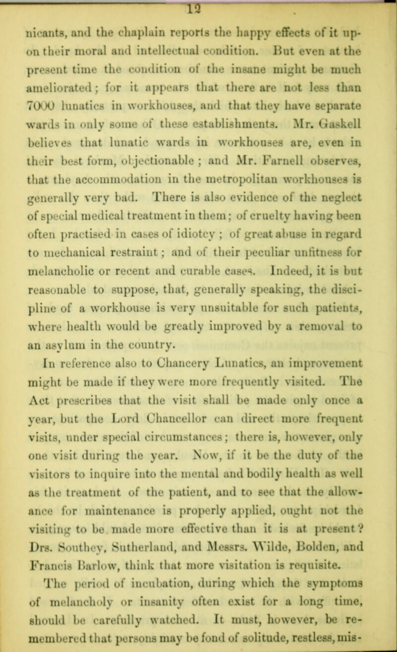 nicants, and the chaplain reports the happy effects of it up- on their moral and intellectual condition. But even at the present time the condition of the insane might be much ameliorated; for it appears that there are not less than 7000 lunatics in workhouses, and that they have separate wards in only some of these establishments. Mr. Gaskeli believes that lunatic wards in workhouses are, even in their best form, objectionable ; and Mr. Parnell observes, that the accommodation in the metropolitan workhouses is generally very bad. There is also evidence of the neglect of special medical treatment in them; of cruelty having been often practised in cases of idiotcy ; of great abuse in regard to mechanical restraint; and of their peculiar unfitness for melancholic or recent and curable cases. Indeed, it is but reasonable to suppose, that, generally speaking, the disci- pline of a workhouse is very unsuitable for such patients, where health would be greatly improved by a removal to an asylum in the country. In reference also to Chancery Lunatics, an improvement might be made if they were more frequently visited. The Act prescribes that the visit shall be made only once a year, but the Lord Chaucellor can direct more frequent visits, under special circumstances; there is, however, only one visit during the year. Now, if it be the duty of the visitors to inquire into the mental and bodily health as well as the treatment of the patient, and to see that the allow- ance for maintenance is properly applied, ought not the visiting to be made more effective than it is at present ? I)rs. Southey, Sutherland, and Messrs. Wilde, Bolden, and Francis Barlow, think that more visitation is requisite. The period of incubation, during which the symptoms of melancholy or insanity often exist for a long time, should be carefully watched. It must, however, be re- membered that persons may be fond of solitude, restless, mis-