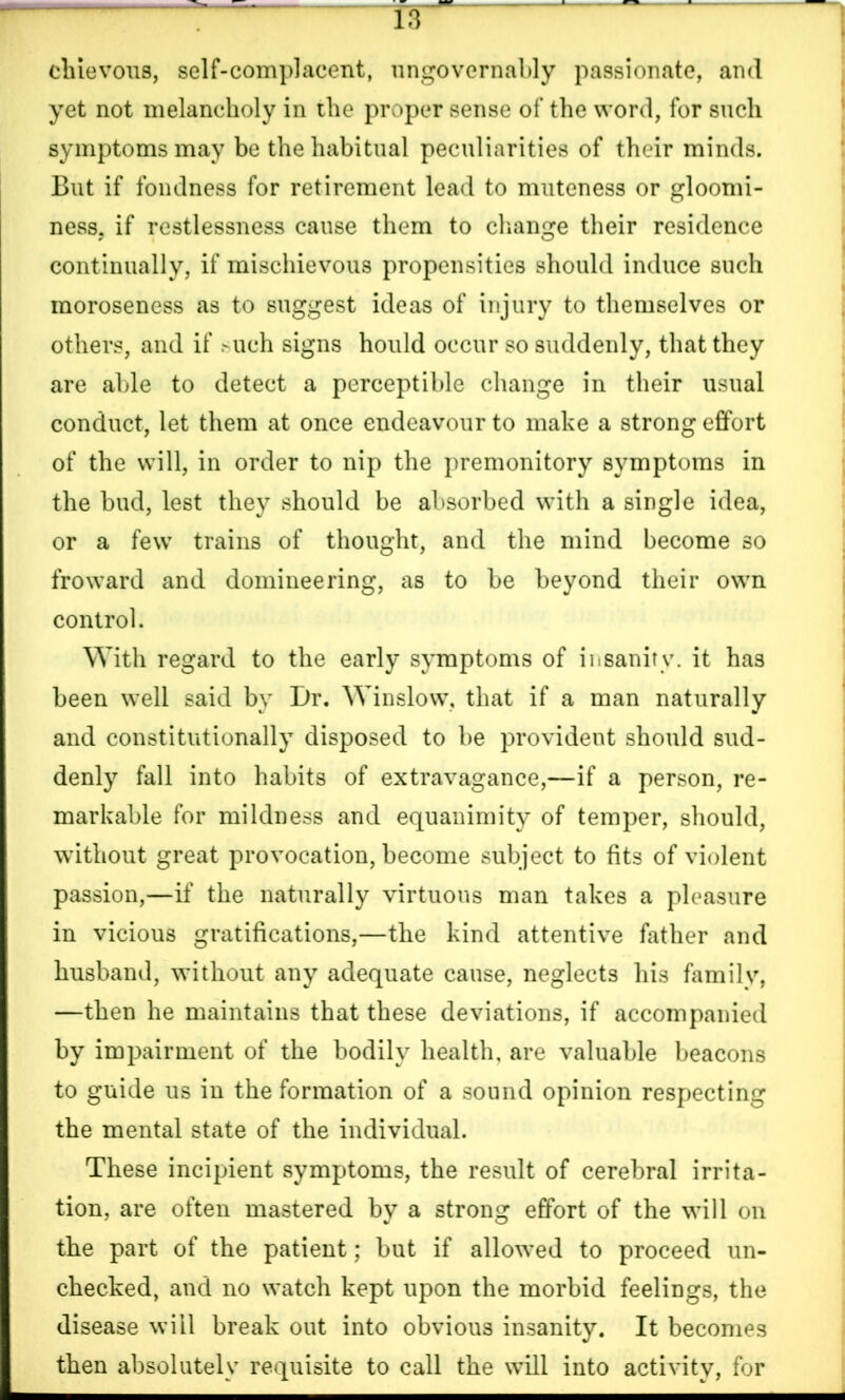 chievous, self-complacent, ungovernably passionate, and yet not melancholy in the proper sense of the word, for such symptoms may be the habitual peculiarities of their minds. But if fondness for retirement lead to muteness or gloomi- ness. if restlessness cause them to change their residence continually, if mischievous propensities should induce such moroseness as to suggest ideas of injury to themselves or others, and if >uch signs hould occur so suddenly, that they are able to detect a perceptible change in their usual conduct, let them at once endeavour to make a strong effort of the will, in order to nip the premonitory symptoms in the bud, lest they should be absorbed with a single idea, or a few trains of thought, and the mind become so fro ward and domineering, as to be beyond their own control. With regard to the early symptoms of insanity, it has been well said by Dr. Winslow, that if a man naturally and constitutionally disposed to be provident should sud- denly fall into habits of extravagance,—if a person, re- markable for mildness and equanimity of temper, should, without great provocation, become subject to fits of violent passion,—if the naturally virtuous man takes a pleasure in vicious gratifications,—the kind attentive father and husband, without any adequate cause, neglects his family, —then he maintains that these deviations, if accompanied by impairment of the bodily health, are valuable beacons to guide us in the formation of a sound opinion respecting the mental state of the individual. These incipient symptoms, the result of cerebral irrita- tion, are often mastered by a strong effort of the will on the part of the patient; but if allowed to proceed un- checked, and no watch kept upon the morbid feelings, the disease will break out into obvious insanity. It becomes then absolutely requisite to call the will into activity, for ■