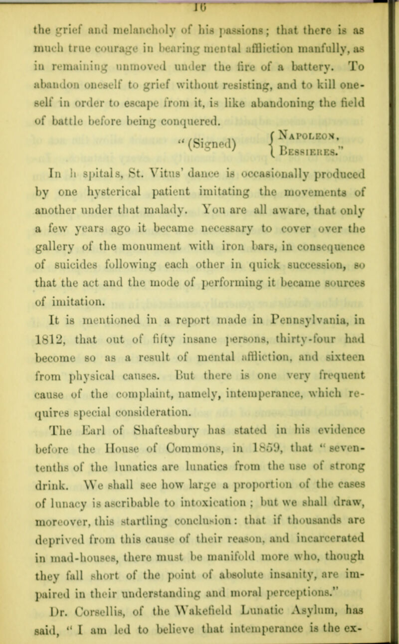 US the grief aiul melancholy of his passions; that there is as much true courage in bearing mental affliction manfully, as in remaining unmoved under the fire of a battery. To abandon oneself to grief without resisting, and to kill one- self in order to escape from it, is like abandoning the field of battle before being conquered. “ (Signed) Napoleon. Bessikues.’’ In h spitals, St. Vitus’ dance is occasionally produced by one hysterical patient imitating the movements of another under that malady. You are all aware, that only a few years ago it became necessary to cover over the gallery of the monument with iron bars, in consequence of suicides following each other in quick succession, so that the act and the mode of performing it became sources of imitation. It is mentioned in a report made in Pennsylvania, in 1812, that out of fiity insane persons, thirty-four had become so as a result of mental affliction, and sixteen from physical causes. But there is one very frequent cause of the complaint, namely, intemperance, which re- quires special consideration. The Earl of Shaftesbury has stated in his evidence before the House of Commons, in 18o9, that 44 seven- tenths of the lunatics are lunatics from the use of strong drink. We shall see how large a proportion of the cases of lunacy is ascribable to intoxication ; but we shall draw, moreover, this startling conclusion: that if thousands are deprived from this cause of their reason, and incarcerated in mad-houses, there must be manifold more who, though they fall short of the point of absolute insanity, are im- paired in their understanding and moral perceptions.” Dr. Corse 11 is, of the Wakefield Lunatic Asylum, has said, 41 I am led to believe that intemperance is the ex-