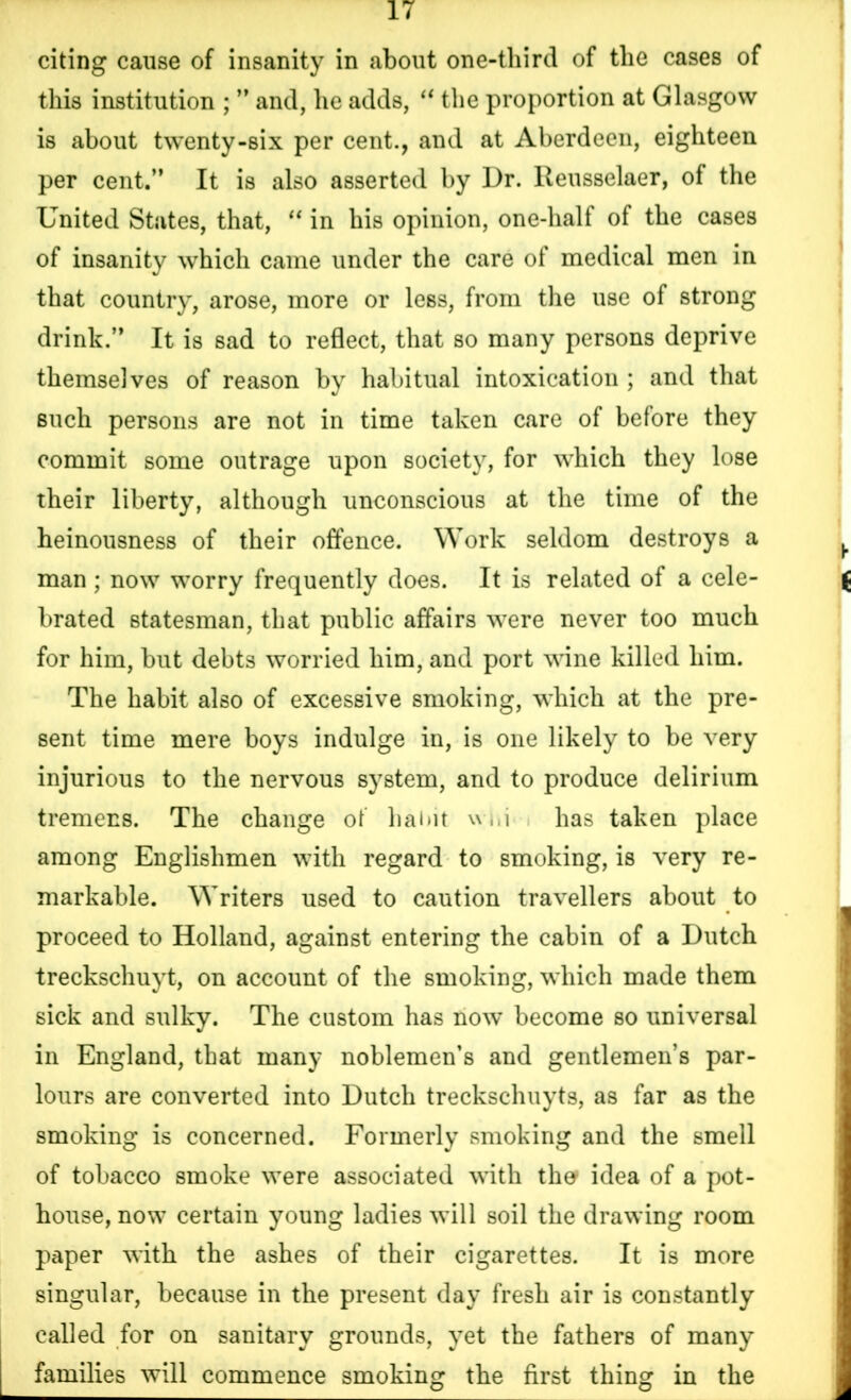 citing cause of insanity in about one-third of the cases of this institution ; ” and, he adds, “ the proportion at Glasgow is about twenty-six per cent., and at Aberdeen, eighteen per cent.” It is also asserted by Dr. lleusselaer, of the United States, that, “ in his opinion, one-hall of the cases of insanity which came under the care of medical men in that country, arose, more or less, from the use of strong drink.” It is sad to reflect, that so many persons deprive themselves of reason by habitual intoxication ; and that such persons are not in time taken care of before they commit some outrage upon society, for which they lose their liberty, although unconscious at the time of the heinousness of their offence. Work seldom destroys a man; now worry frequently does. It is related of a cele- brated statesman, that public affairs were never too much for him, but debts worried him, and port wine killed him. The habit also of excessive smoking, which at the pre- sent time mere boys indulge in, is one likely to be very injurious to the nervous system, and to produce delirium tremens. The change of habit w,,i has taken place among Englishmen with regard to smoking, is very re- markable. Writers used to caution travellers about to proceed to Holland, against entering the cabin of a Dutch treckschuyt, on account of the smoking, which made them sick and sulky. The custom has now become so universal in England, that many noblemen’s and gentlemen’s par- lours are converted into Dutch treckschuyts, as far as the smoking is concerned. Formerly smoking and the smell of tobacco smoke were associated with tho idea of a pot- house, now certain young ladies will soil the drawing room paper with the ashes of their cigarettes. It is more singular, because in the present day fresh air is constantly called for on sanitary grounds, yet the fathers of many families will commence smoking the first thing in the