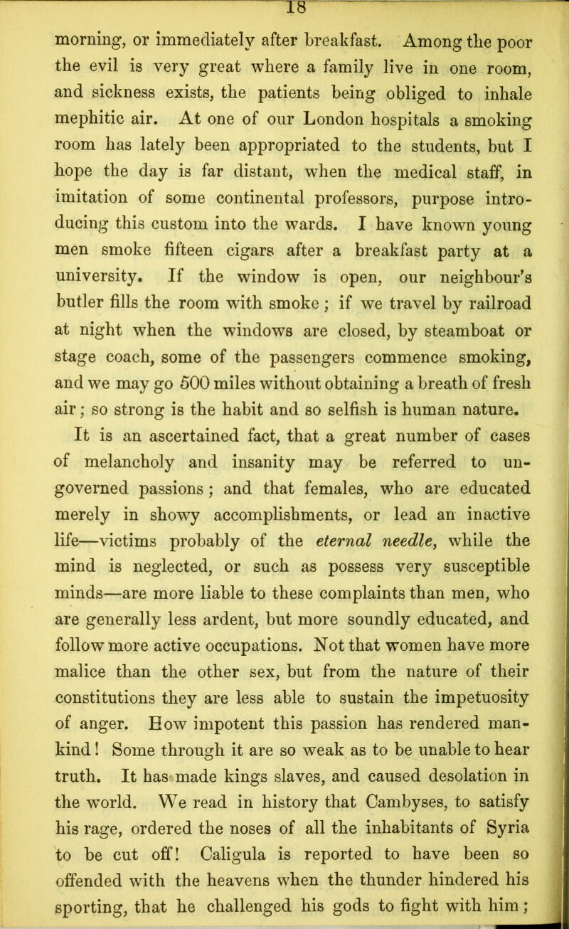 TF morning, or immediately after breakfast. Among tlie poor the evil is very great where a family live in one room, and sickness exists, the patients being obliged to inhale mephitic air. At one of our London hospitals a smoking room has lately been appropriated to the students, but I hope the day is far distant, when the medical staff, in imitation of some continental professors, purpose intro- ducing this custom into the wards. I have known young men smoke fifteen cigars after a breakfast party at a university. If the window is open, our neighbour's butler fills the room with smoke ; if we travel by railroad at night when the windows are closed, by steamboat or stage coach, some of the passengers commence smoking, and we may go 500 miles without obtaining a breath of fresh air; so strong is the habit and so selfish is human nature. It is an ascertained fact, that a great number of cases of melancholy and insanity may be referred to un- governed passions; and that females, who are educated merely in showy accomplishments, or lead an inactive life—victims probably of the eternal needle, while the mind is neglected, or such as possess very susceptible minds—are more liable to these complaints than men, who are generally less ardent, but more soundly educated, and follow more active occupations. Not that women have more malice than the other sex, but from the nature of their constitutions they are less able to sustain the impetuosity of anger. How impotent this passion has rendered man- kind ! Some through it are so weak as to be unable to hear truth. It has made kings slaves, and caused desolation in the wrnrld. We read in history that Cambyses, to satisfy his rage, ordered the noses of all the inhabitants of Syria to be cut off! Caligula is reported to have been so offended with the heavens when the thunder hindered his sporting, that he challenged his gods to fight with him;