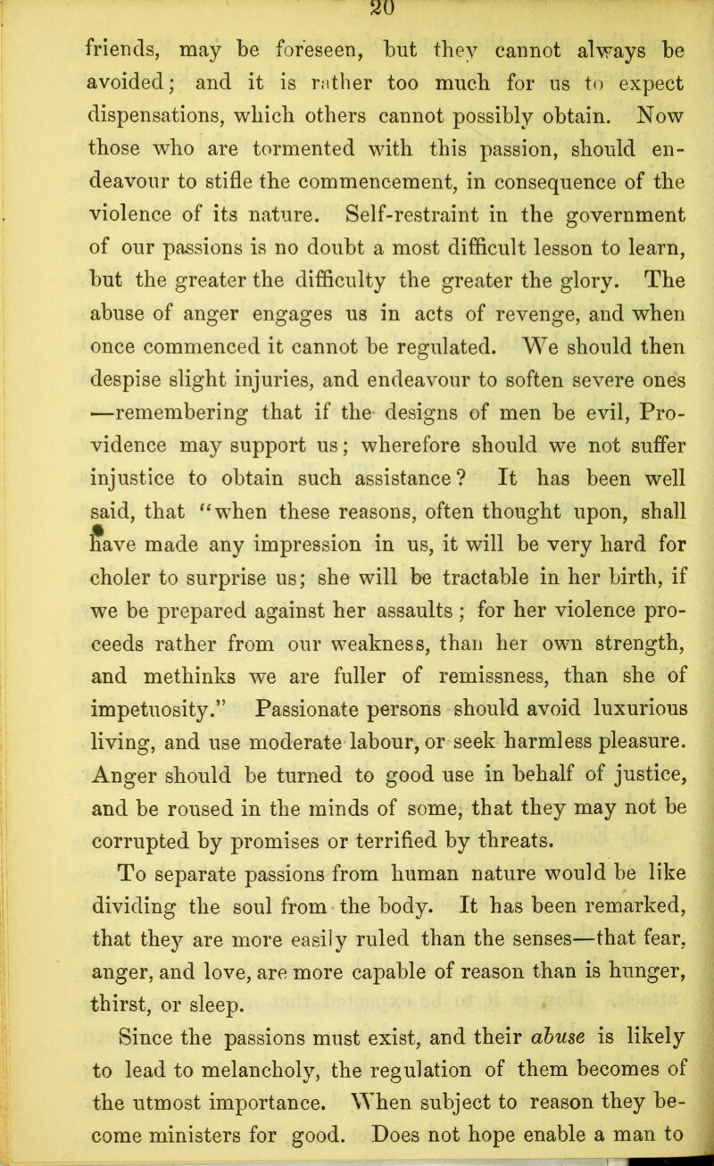 friends, may be foreseen, but they cannot always be avoided; and it is rather too much for us to expect dispensations, which others cannot possibly obtain. Now those who are tormented with this passion, should en- deavour to stifle the commencement, in consequence of the violence of its nature. Self-restraint in the government of our passions is no doubt a most difficult lesson to learn, but the greater the difficulty the greater the glory. The abuse of anger engages us in acts of revenge, and when once commenced it cannot be regulated. We should then despise slight injuries, and endeavour to soften severe ones —remembering that if the designs of men be evil, Pro- vidence may support us; wherefore should we not suffer injustice to obtain such assistance? It has been well said, that “when these reasons, often thought upon, shall l?ave made any impression in us, it will be very hard for choler to surprise us; she will be tractable in her birth, if we be prepared against her assaults ; for her violence pro- ceeds rather from our weakness, than her own strength, and methinks we are fuller of remissness, than she of impetuosity.” Passionate persons should avoid luxurious living, and use moderate labour, or seek harmless pleasure. Anger should be turned to good use in behalf of justice, and be roused in the minds of some, that they may not be corrupted by promises or terrified by threats. To separate passions from human nature would be like dividing the soul from the body. It has been remarked, that they are more easily ruled than the senses—that fear, anger, and love, are more capable of reason than is hunger, thirst, or sleep. Since the passions must exist, and their abuse is likely to lead to melancholy, the regulation of them becomes of the utmost importance. When subject to reason they be- come ministers for good. Does not hope enable a man to