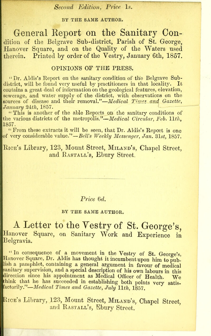 Second Edition, Price Is. BY THE SAME AUTHOB. General Report on the Sanitary Con- dition of the Belgrave Sub-district, Parish of St. George, Hanover Square, and on the Quality of the Waters used therein. Printed by order of the Vestry, January 6th, 1857. OPINIONS OF THE PRESS. “ Dr. Aldis’s Report on the sanitary condition of the Belgrave Sub- district, will be found very useful by practitioners in that locality. It contains a great deal of information on the geological features, elevation, sewerage, and water supply of the district, with observations on the sources of disease and their removal.”—Medical Time* and Gazette, January 2Mil, 1857. “ This is another of the able Reports on the sanitary conditions of the various districts of the metropolis.”—Medical Circular, Feb. lltli, 1857. “ From these extracts it will be seen, that Dr. Aldis’s Report is one of very considerable value.”—Bell’s Weekly Messenger, Jan. 31st, 1857. Pice’s Library, 123, Mount Street, Miland’s, Chapel Street, and Rastall’s, Ebury Street. Price 6 d. BY THE SAME AUTHOR. A Letter to the Vestry of St. George’s, Hanover Square, on Sanitary Work and Experience in Belgravia. “ In consequence of a movement in the Vestry of St. George’s, Hanover Square, Dr. Aldis has thought it incumbent upon him to pub- lish a pamphlet, containing a general argument in favour of medical sanitary supervision, and a special description of his own labours in this direction since his appointment as Medical Officer of Health. We think that he has succeeded in establishing both points very satis- factorily.”—Medical Times and Gazette, July 11th, 1857. [vice's Library, 123, Mount Street, Miland’s, Chapel Street, and Eastall’s, Ebury Street.