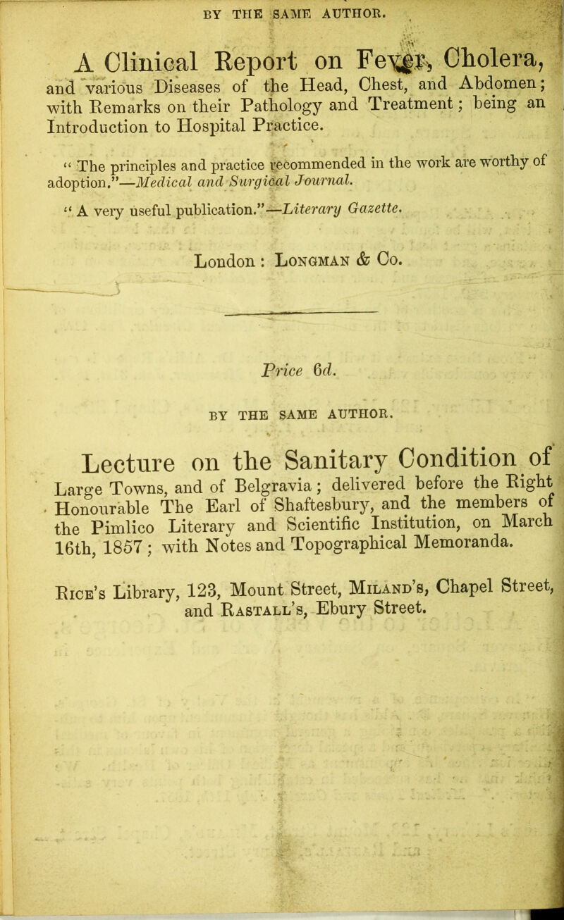 BY THE SAME AUTHOR. vj < .. ■ _ At* > A Clinical Report on Fetik Cholera, and various Diseases of the Head, Chest, and Abdomen; with Remarks on their Pathology and Treatment; being an Introduction to Hospital Practice. “ The principles and practice recommended in the work are worthy of adoption.”—Medical and Surgical Journal. lt A very useful publication.”—Literary Gazette. London : Longman & Co. Price 6 d. BY THE SAME AUTHOR. Lecture on the Sanitary Condition of Large Towns, and of Belgravia; delivered before the Bight • Honourable The Earl of Shaftesbury, and the members of the Pimlico Literary and Scientific Institution, on March 16th, 1857; with Notes and Topographical Memoranda. Bice’s Library, 123, Mount Street, Miland’s, Chapel Street, and Bastall’s, Ebury Street.