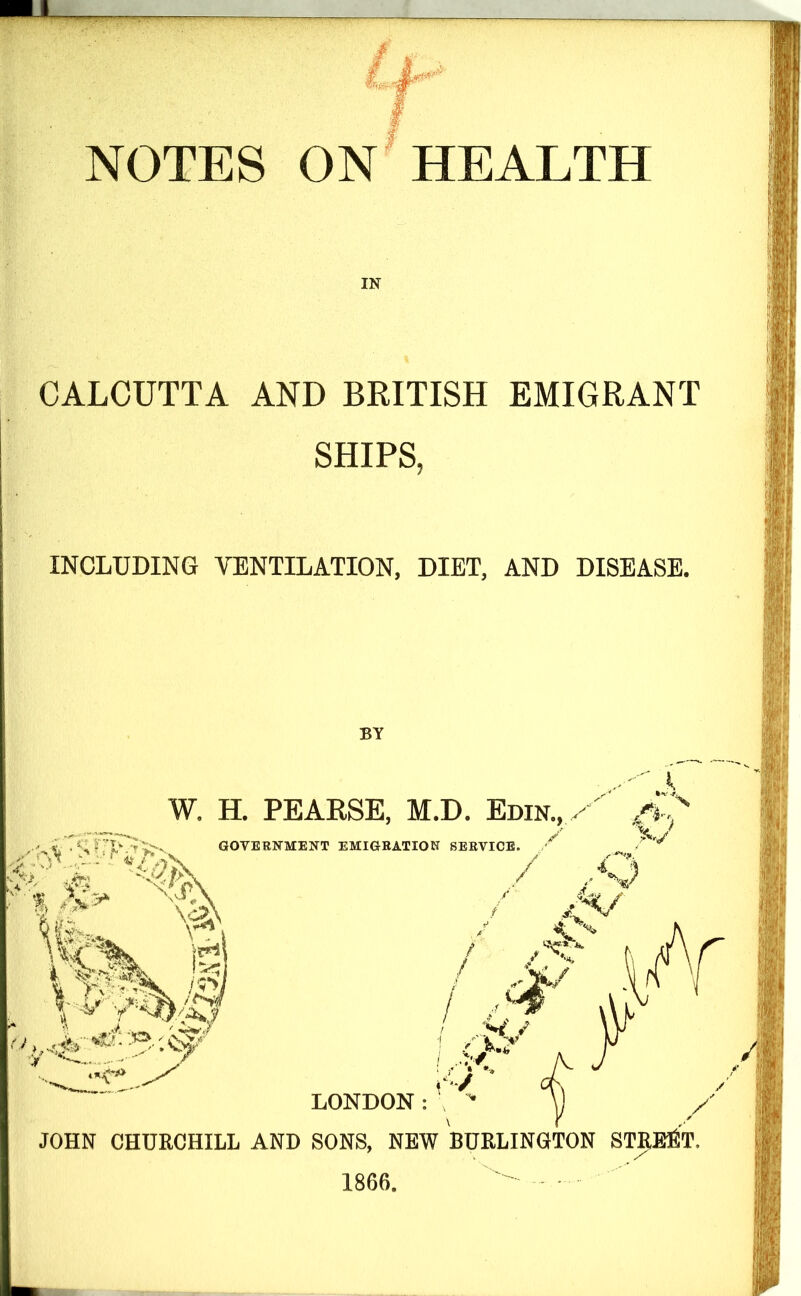 IN CALCUTTA AND BRITISH EMIGRANT SHIPS, INCLUDING VENTILATION, DIET, AND DISEASE. BY i W. H. PEARSE, M.D. Edin., ,, ^ 1 ^ - T ■<* GOVERNMENT EMIGRATION SERVICE. ^ ' LONDON : JOHN CHURCHILL AND SONS, NEW BURLINOTON STRICT. 1866.