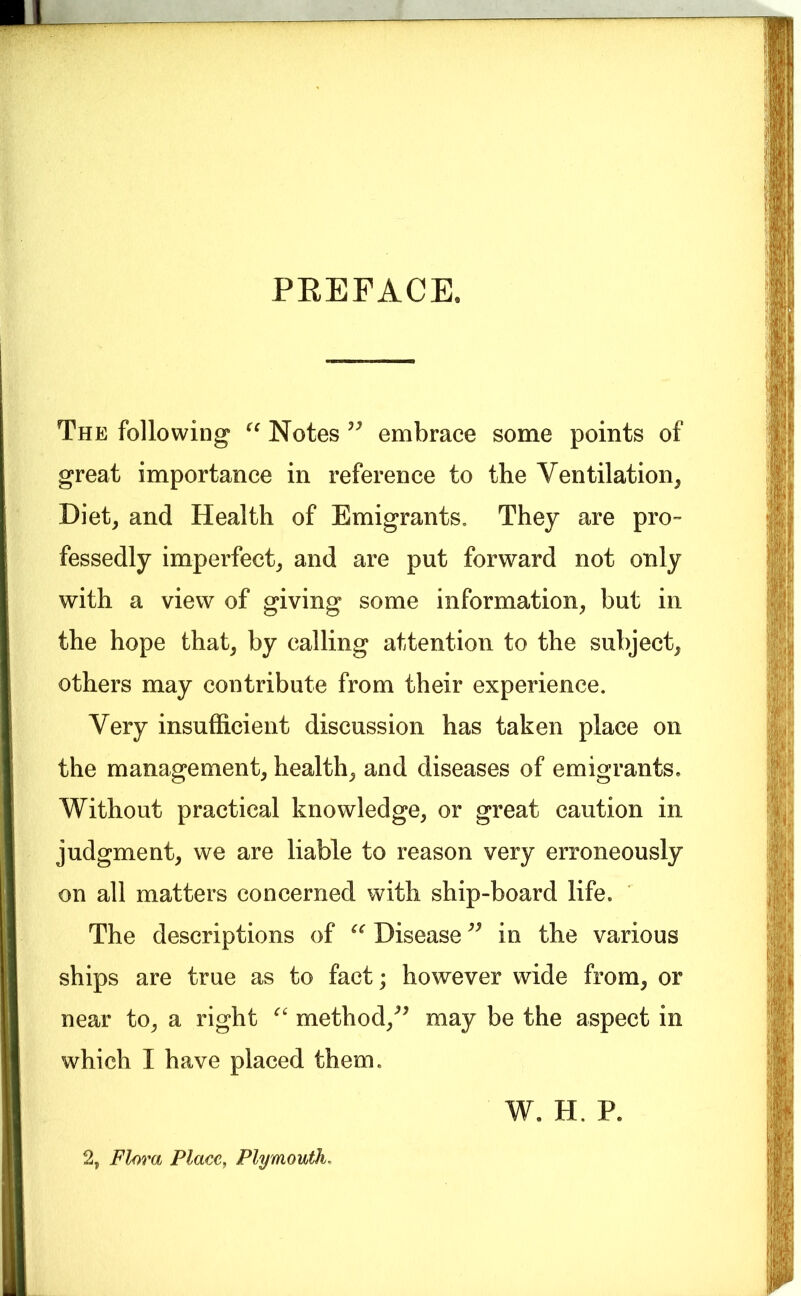 PREFACE. The following Notes embrace some points of great importance in reference to the Ventilation, Diet, and Health of Emigrants. They are pro- fessedly imperfect, and are put forward not only with a view of giving some information, but in the hope that, by calling attention to the subject, others may contribute from their experience. Very insufficient discussion has taken place on the management, health, and diseases of emigrants. Without practical knowledge, or great caution in judgment, we are liable to reason very erroneously on all matters concerned with ship-board life. The descriptions of Disease in the various ships are true as to fact; however wide from, or near to, a right method,^^ may be the aspect in which I have placed them. W. H. P. 2, Flora Place, Plymouth,