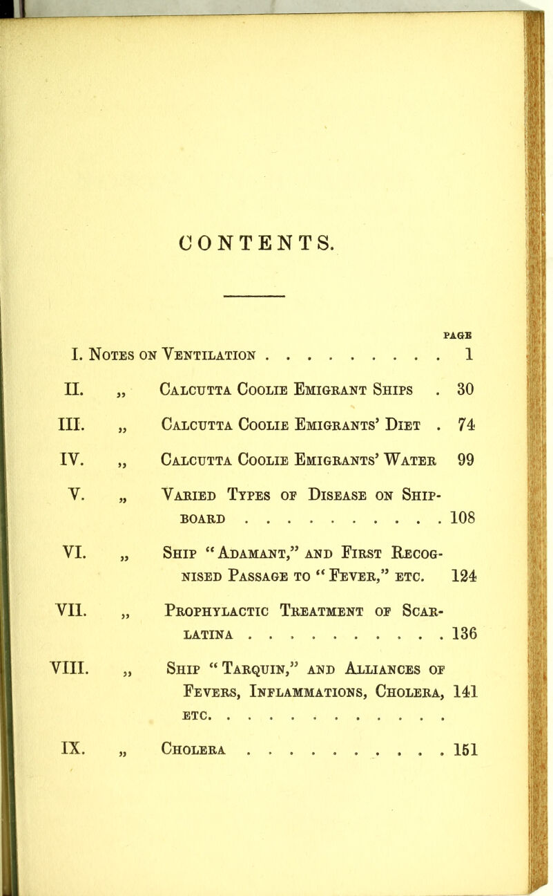 CONTENTS. PAGE I. Notes on Ventilation 1 II. „ Calcutta Coolie Emigrant Ships . 30 III. Calcutta Coolie Emigrants’ Diet . 74 IV. „ Calcutta Coolie Emigrants’ Water 99 V. „ Varied Types oe Disease on Ship- board 108 VI. „ Ship “Adamant,” and First Recog- nised Passage to “ Fever,” etc. 124 VII. „ Prophylactic Treatment op Scar- latina 136 VIII. Ship “Tarquin,” and Alliances op Fevers, Inflammations, Cholera, 141 etc