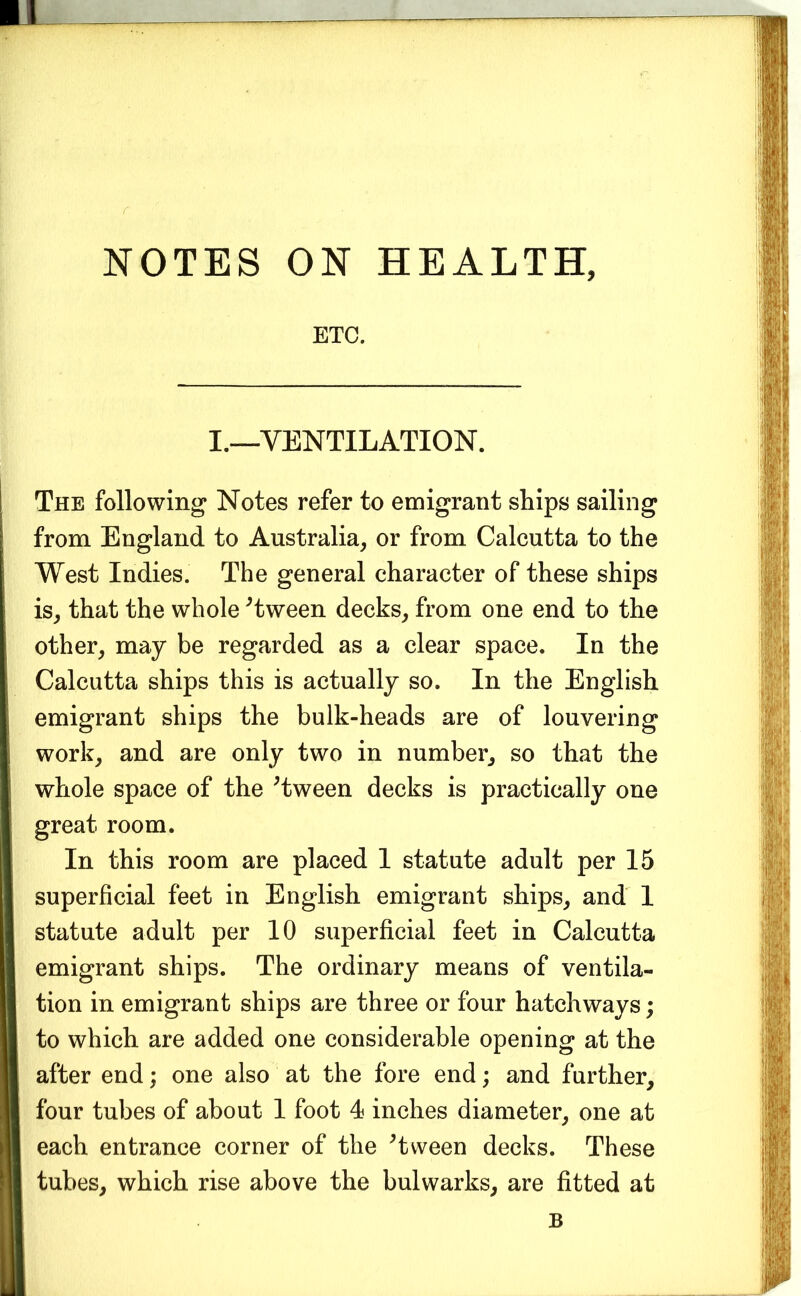ETC. I.—VENTILATION. The following Notes refer to emigrant ships sailing from England to Australia^ or from Calcutta to the West Indies. The general character of these ships is^ that the whole ^tween decks^ from one end to the other, may be regarded as a clear space. In the Calcutta ships this is actually so. In the English emigrant ships the bulk-heads are of louvering work, and are only two in number, so that the whole space of the ^tween decks is practically one great room. In this room are placed I statute adult per 15 superficial feet in English emigrant ships, and I statute adult per 10 superficial feet in Calcutta emigrant ships. The ordinary means of ventila- tion in emigrant ships are three or four hatchways; to which are added one considerable opening at the after end; one also at the fore end; and further, four tubes of about I foot 4 inches diameter, one at each entrance corner of the ^tween decks. These tubes, which rise above the bulwarks, are fitted at B