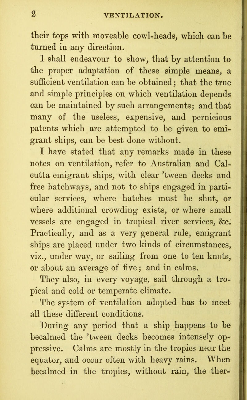 their tops with moveable cowl-heads, which can be turned in any direction. I shall endeavour to show, that by attention to the proper adaptation of these simple means, a sufficient ventilation can be obtained; that the true and simple principles on which ventilation depends can be maintained by such arrangements; and that many of the useless, expensive, and pernicious patents which are attempted to be given to emi- grant ships, can be best done without. I have stated that any remarks made in these notes on ventilation, refer to Australian and Cal- cutta emigrant ships, with clear ^tween decks and free hatchways, and not to ships engaged in parti- cular services, where hatches must be shut, or where additional crowding exists, or where small vessels are engaged in tropical river services, &c. Practically, and as a very general rule, emigrant ships are placed under two kinds of circumstances, viz., under way, or sailing from one to ten knots, or about an average of five; and in calms. They also, in every voyage, sail through a tro- pical and cold or temperate climate. The system of ventilation adopted has to meet all these different conditions. During any period that a ship happens to be becalmed the ^tween decks becomes intensely op- pressive. Calms are mostly in the tropics near the equator, and occur often with heavy rains. When becalmed in the tropics, without rain, the ther-