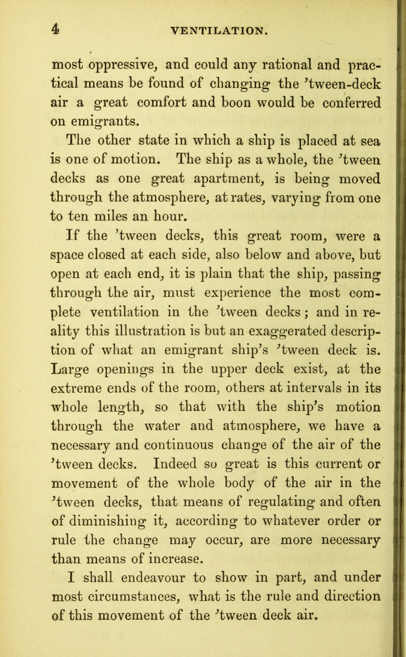 most oppressive^ and could any rational and prac- tical means be found of changing the ^tween-deck air a great comfort and boon would be conferred on emigrants. The other state in which a ship is placed at sea is one of motion. The ship as a whole^ the ^tween decks as one great apartment, is being moved through the atmosphere, at rates, varying from one to ten miles an hour. If the ’tween decks, this great room, were a space closed at each side, also below and above, but open at each end, it is plain that the ship, passing through the air, must experience the most com- plete ventilation in the Tween decks; and in re- ality this illustration is but an exaggerated descrip- tion of what an emigrant ship’s ’tween deck is. Large openings in the upper deck exist, at the extreme ends of the room, others at intervals in its whole length, so that with the ship’s motion through the water and atmosphere, we have a necessary and continuous change of the air of the ’tween decks. Indeed so great is this current or movement of the whole body of the air in the ’tween decks, that means of regulating and often of diminishing it, according to whatever order or rule the change may occur, are more necessary than means of increase. I shall endeavour to show in part, and under most circumstances, what is the rule and direction of this movement of the ’tween deck air.