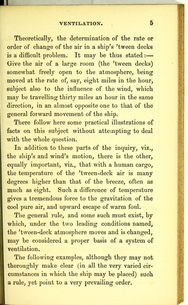 1 VENTILATION. . 5 Theoretically, the determination of the rate or order of change of the air in a ship^s ^tween decks is a difficult problem. It may be thus stated:— Give the air of a large room (the ^tween decks) somewhat freely open to the atmosphere, being moved at the rate of, say, eight miles in the hour, subject also to the influence of the wind, which may be travelling thirty miles an hour in the same direction, in an almost opposite one to that of the general forward movement of the ship. There follow here some practical illustrations of facts on this subject without attempting to deal with the whole question. In addition to these parts of the inquiry, viz., the ship^s and wind^s motion, there is the other, equally important, viz., that with a human cargo, the temperature of the ^tween-deck air is many degrees higher than that of the breeze, often as much as eight. Such a difference of temperature gives a tremendous force to the gravitation of the cool pure air, and upward escape of warm foul. The general rule, and some such must exist, by which, under the two leading conditions named, the Hween-deck atmosphere moves and is changed, may be considered a proper basis of a system of ventilation. The following examples, although they may not thoroughly make clear (in all the very varied cir- cumstances in which the ship may be placed) such a rule, yet point to a very prevailing order.