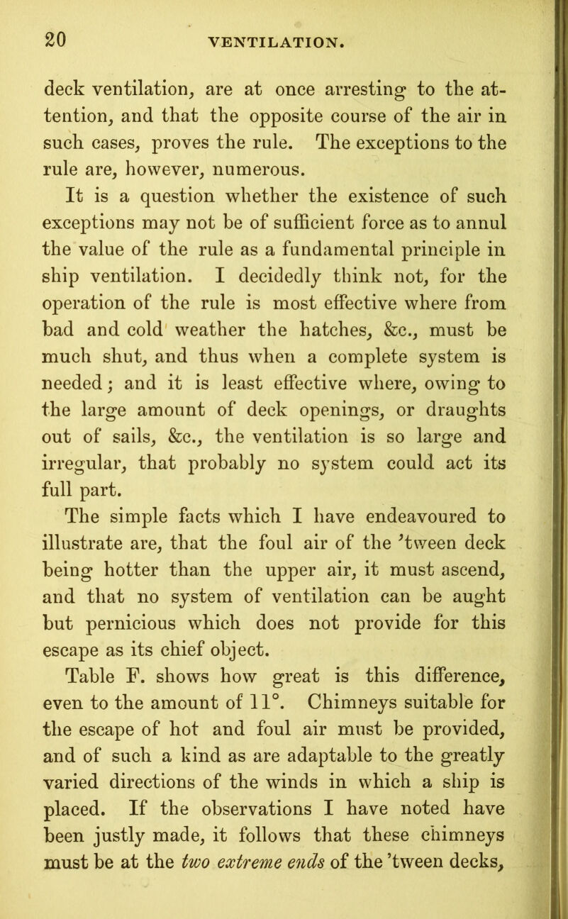 deck ventilation^ are at once arresting to the at- tention^ and that the opposite course of the air in such cases^ proves the rule. The exceptions to the rule are, however, numerous. It is a question whether the existence of such exceptions may not be of sufficient force as to annul the value of the rule as a fundamental principle in ship ventilation. I decidedly think not, for the operation of the rule is most effective where from bad and cold weather the hatches, &c., must be much shut, and thus when a complete system is needed; and it is least effective where, owing to the large amount of deck openings, or draughts out of sails, &c., the ventilation is so large and irregular, that probably no system could act its full part. The simple facts which I have endeavoured to illustrate are, that the foul air of the Tween deck being hotter than the upper air, it must ascend, and that no system of ventilation can be aught but pernicious which does not provide for this escape as its chief object. Table F. shows how great is this difference, even to the amount of 11°. Chimneys suitable for the escape of hot and foul air must be provided, and of such a kind as are adaptable to the greatly varied directions of the winds in which a ship is placed. If the observations I have noted have been justly made, it follows that these chimneys must be at the two extreme ends of the ’tween decks.