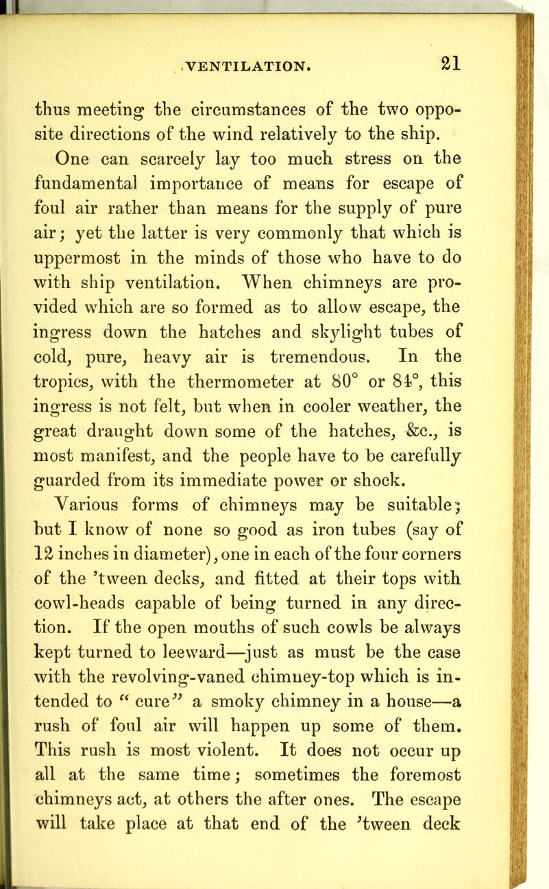 thus meeting the circumstances of the two oppo- site directions of the wind relatively to the ship. One can scarcely lay too much stress on the fundamental importance of means for escape of foul air rather than means for the supply of pure air; yet the latter is very commonly that which is uppermost in the minds of those who have to do with ship ventilation. When chimneys are pro- vided which are so formed as to allow escape^ the ingress down the hatches and skylight tubes of cold^ pure, heavy air is tremendous. In the tropics, with the thermometer at 80° or 81°, this ingress is not felt, but when in cooler weather, the great draught down some of the hatches, &c., is most manifest, and the people have to be carefully guarded from its immediate power or shock. Various forms of chimneys may be suitable; but I know of none so good as iron tubes (say of 12 inches in diameter), one in each of the four corners of the ’tween decks, and fitted at their tops with cowl-heads capable of being turned in any direc- tion. If the open mouths of such cowls be always kept turned to leeward—^just as must be the case with the revolving-vaned chimney-top which is in- tended to cure” a smoky chimney in a house—a rush of foul air will happen up some of them. This rush is most violent. It does not occur up all at the same time; sometimes the foremost chimneys act, at others the after ones. The escape will take place at that end of the ^tween deck