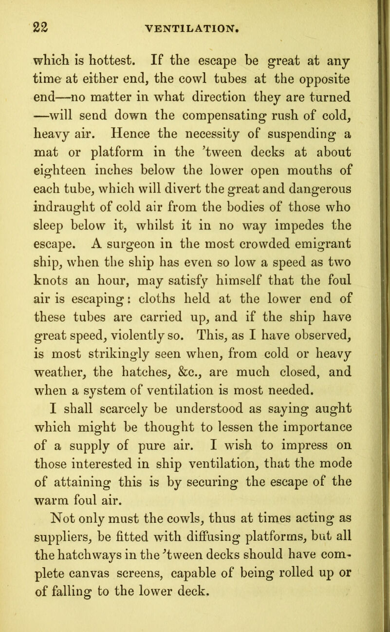 which is hottest. If the escape be great at any time at either end, the cowl tubes at the opposite end—no matter in what direction they are turned —will send down the compensating rush of cold, heavy air. Hence the necessity of suspending a mat or platform in the 'tween decks at about eighteen inches below the lower open mouths of each tube, which will divert the great and dangerous indraught of cold air from the bodies of those who sleep below it, whilst it in no way impedes the escape. A surgeon in the most crowded emigrant ship, when the ship has even so low a speed as two knots an hour, may satisfy himself that the foul air is escaping: cloths held at the lower end of these tubes are carried up, and if the ship have great speed, violently so. This, as I have observed, is most strikingly seen when, from cold or heavy weather, the hatches, &c., are much closed, and when a system of ventilation is most needed. I shall scarcely be understood as saying aught which might be thought to lessen the importance of a supply of pure air. I wish to impress on those interested in ship ventilation, that the mode of attaining this is by securing the escape of the warm foul air. Not only must the cowls, thus at times acting as suppliers, be fitted with diffusing platforms, but all the hatchways in the 'tween decks should have com- plete canvas screens, capable of being rolled up or of falling to the lower deck.
