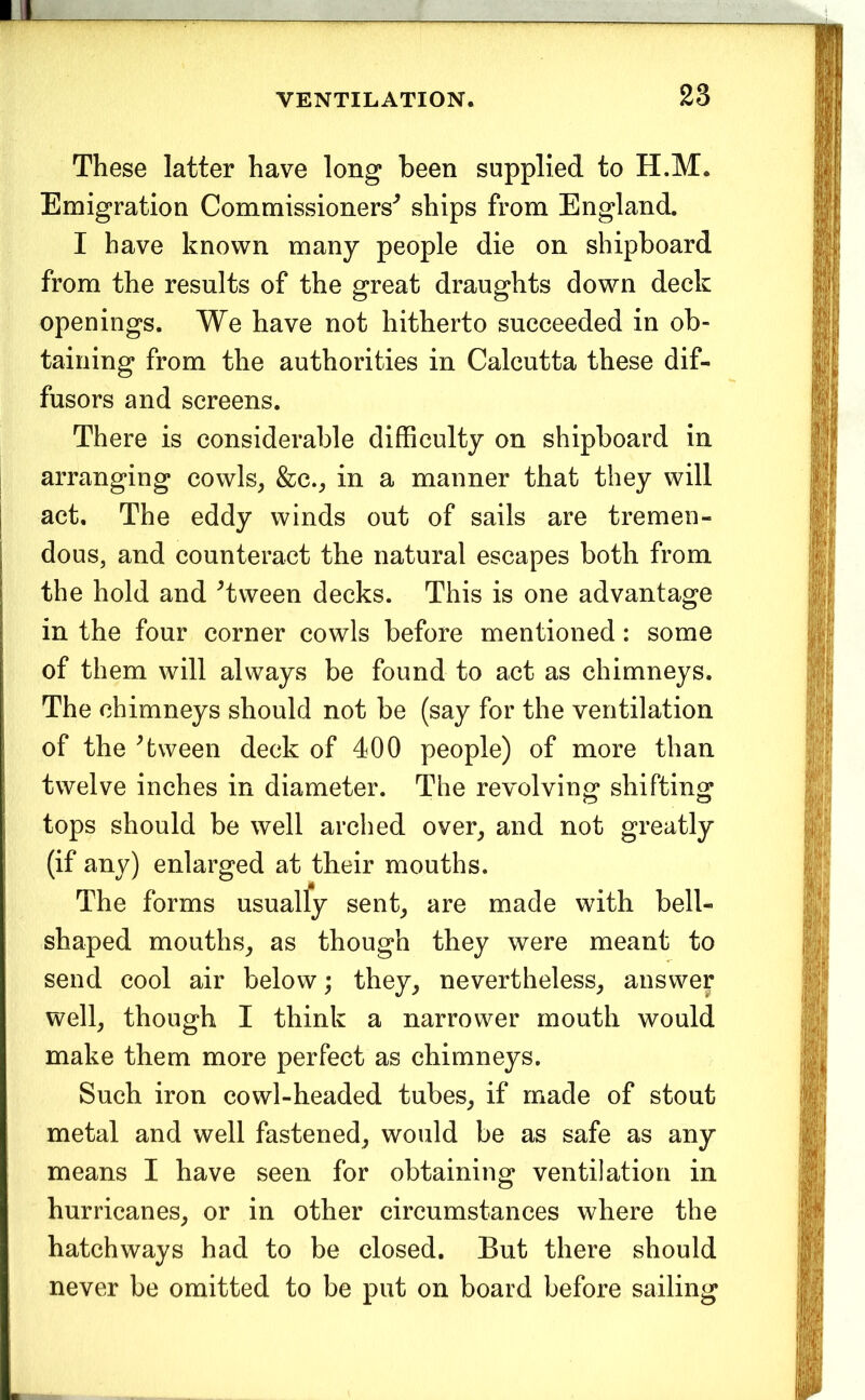 These latter have long been supplied to H.M. Emigration Commissioners'^ ships from England. I have known many people die on shipboard from the results of the great draughts down deck openings. We have not hitherto succeeded in ob- taining from the authorities in Calcutta these dif- fusors and screens. There is considerable difficulty on shipboard in arranging cowls^ &c._, in a manner that they will act. The eddy winds out of sails are tremen- dous, and counteract the natural escapes both from the hold and ^tween decks. This is one advantage in the four corner cowls before mentioned: some of them will always be found to act as chimneys. The chimneys should not be (say for the ventilation of the ^tween deck of 400 people) of more than twelve inches in diameter. The revolving shifting tops should be well arched over^ and not greatly (if any) enlarged at their mouths. The forms usually sent_, are made with bell- shaped mouths^ as though they were meant to send cool air below; they^ nevertheless^ answer well^ though I think a narrower mouth would make them more perfect as chimneys. Such iron cowl-headed tubes^ if made of stout metal and well fastened^ would be as safe as any means I have seen for obtaining ventilation in hurricanes, or in other circumstances where the hatchways had to be closed. But there should never be omitted to be put on board before sailing