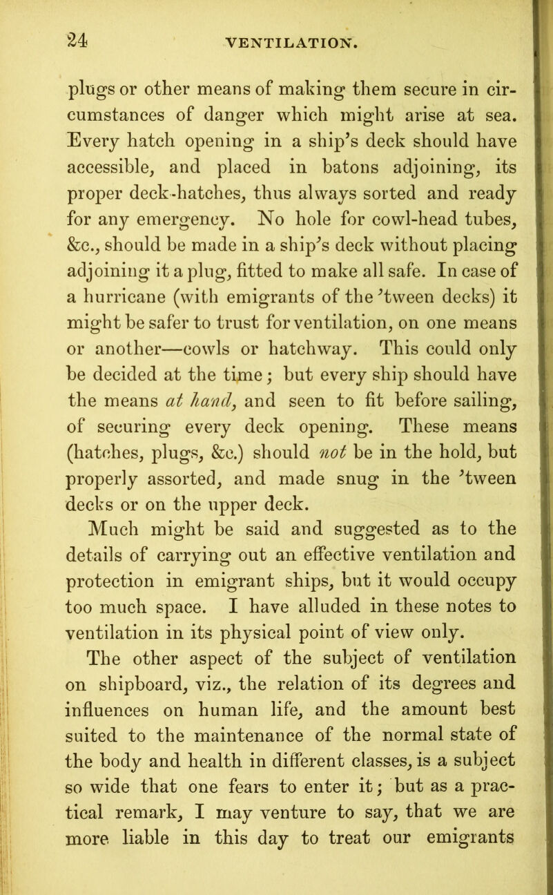 pliigs or other means of making them secure in cir- cumstances of danger which might arise at sea. Every hatch opening in a ship’s deck should have accessible, and placed in batons adjoining, its proper deck-hatches, thus always sorted and ready for any emergency. No hole for cowl-head tubes, &c., should be made in a ship’s deck without placing adjoining it a plug, fitted to make all safe. In case of a hurricane (with emigrants of the ’tween decks) it might be safer to trust for ventilation, on one means or another—cowls or hatchway. This could only be decided at the time; but every ship should have the means at hand, and seen to fit before sailing, of securing every deck opening. These means (hatches, plugs, &c.) should not be in the hold, but properly assorted, and made snug in the ’tween decks or on the upper deck. Much might be said and suggested as to the details of carrying out an effective ventilation and protection in emigrant ships, but it would occupy too much space. I have alluded in these notes to ventilation in its physical point of view only. The other aspect of the subject of ventilation on shipboard, viz., the relation of its degrees and influences on human life, and the amount best suited to the maintenance of the normal state of the body and health in different classes, is a subject so wide that one fears to enter it; but as a prac- tical remark, I may venture to say, that we are more liable in this day to treat our emigrants