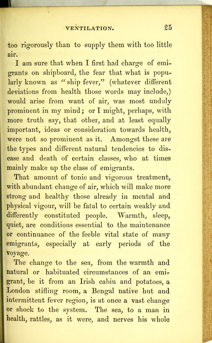 too rigorously than to supply them with too little air. I am sure that when I first had charge of emi- grants on shipboard^ the fear that what is popu- larly known as ship fever/^ (whatever different deviations from health those words may include^) would arise from want of air^ was most unduly prominent in my mind; or I mighty perhaps^ with more truth say^ that other^ and at least equally important, ideas or consideration towards health, were not so prominent as it. Amongst these are the types and different natural tendencies to dis- ease and death of certain classes, who at times mainly make up the class of emigrants. That amount of tonic and vigorous treatment, with abundant change of air, which will make more strong and healthy those already in mental and physical vigour, will be fatal to certain weakly and differently constituted people. Warmth, sleep, quiet, are conditions essential to the maintenance or continuance of the feeble vital state of many emigrants, especially at early periods of the voyage. The change to the sea, from the warmth and natural or habituated circumstances of an emi- grant, be it from an Irish cabin and potatoes, a London stifling room, a Bengal native hut and intermittent fever region, is at once a vast change or shock to the system. The sea, to a man in health, rattles, as it were, and nerves his whole