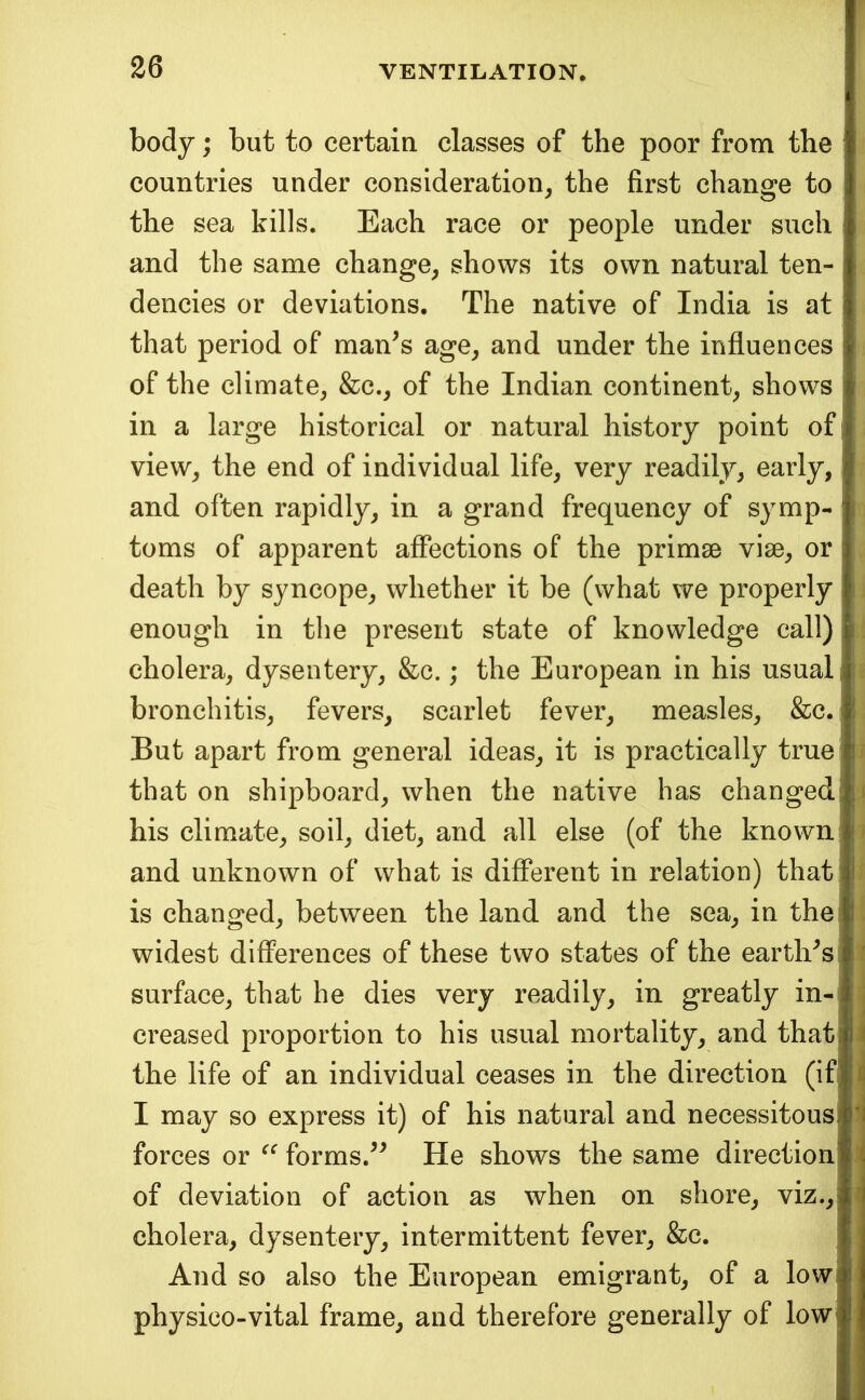 body; but to certain classes of the poor from the countries under consideration^ the first change to the sea kills. Each race or people under such and the same change, shows its own natural ten- dencies or deviations. The native of India is at that period of man^s age, and under the influences of the climate, &c., of the Indian continent, shows in a large historical or natural history point of I view, the end of individual life, very readily, early, I and often rapidly, in a grand frequency of symp- | toms of apparent affections of the primse vise, or | death by syncope, whether it be (what we properly I enough in the present state of knowledge call) ■ cholera, dysentery, &c.; the European in his usual! bronchitis, fevers, scarlet fever, measles, &c. 1 But apart from general ideas, it is practically true ® that on shipboard, when the native has changed! his climate, soil, diet, and all else (of the known ' and unknown of what is different in relation) that: I is changed, between the land and the sea, in the: I widest differences of these two states of the earth^s surface, that he dies very readily, in greatly in-, I creased proportion to his usual mortality, and thatl i the life of an individual ceases in the direction (if|f^ I may so express it) of his natural and necessitousi forces or forms.^^ He shows the same direction' ^ of deviation of action as when on shore, viz.,; cholera, dysentery, intermittent fever, &c. And so also the European emigrant, of a low physico-vital frame, and therefore generally of low