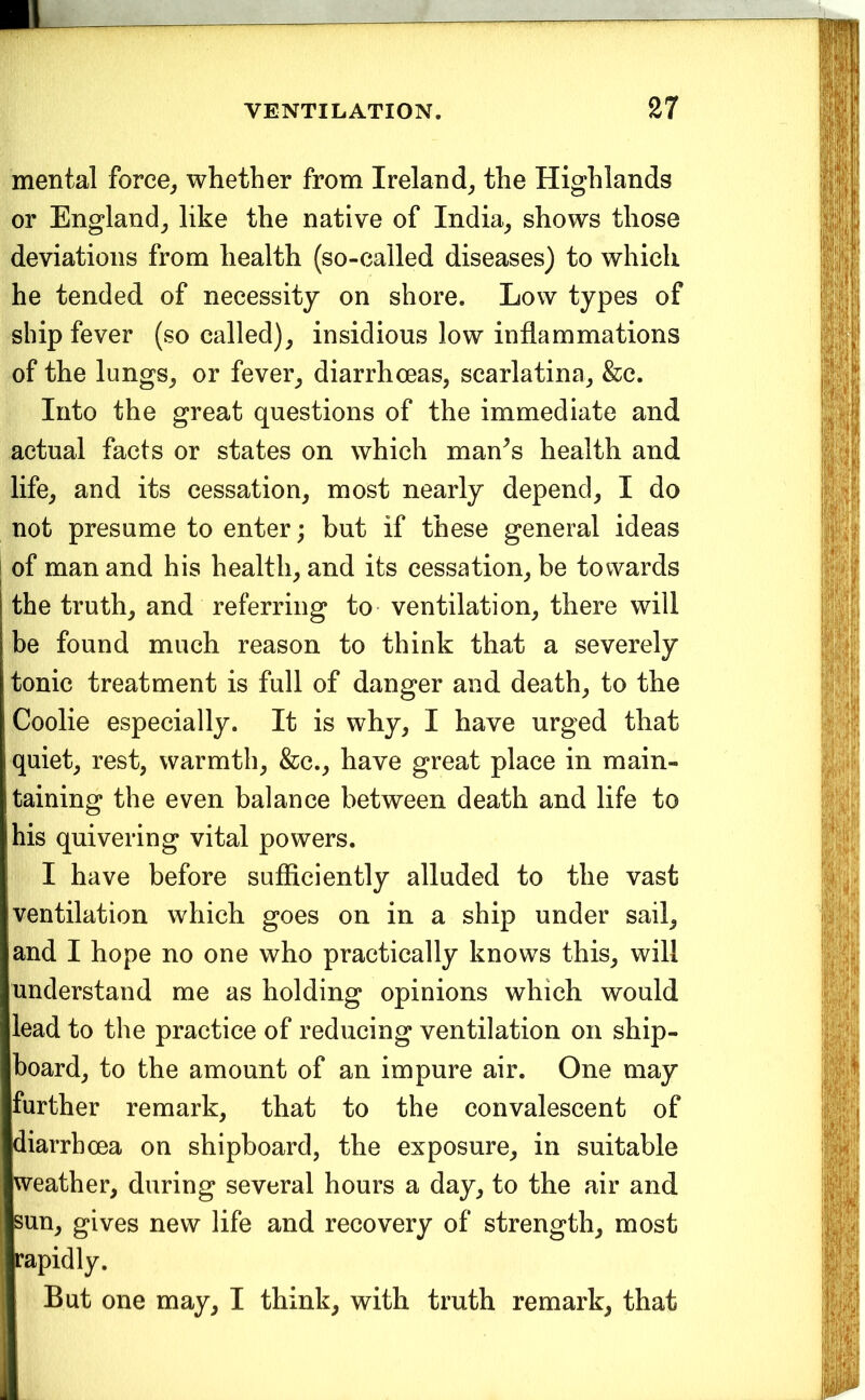mental force^ whether from Ireland_, the Highlands or England^ like the native of India^ shows those deviations from health (so-called diseases) to which he tended of necessity on shore. Low types of ship fever (so called)^ insidious low inflammations of the lungs^ or fever^ diarrhoeas, scarlatina, &c. Into the great questions of the immediate and actual facts or states on which man^s health and life, and its cessation, most nearly depend, I do not presume to enter; but if these general ideas j of man and his health, and its cessation, be towards the truth, and referring to ventilation, there will be found much reason to think that a severely tonic treatment is full of danger and death, to the Coolie especially. It is why, I have urged that quiet, rest, warmth, &c., have great place in main- taining the even balance between death and life to his quivering vital powers. I have before sufficiently alluded to the vast ventilation which goes on in a ship under sail, and I hope no one who practically knows this, will understand me as holding opinions which would lead to the practice of reducing ventilation on ship- board, to the amount of an impure air. One may further remark, that to the convalescent of diarrhoea on shipboard, the exposure, in suitable weather, during several hours a day, to the air and sun, gives new life and recovery of strength, most rapidly. But one may, I think, with truth remark, that